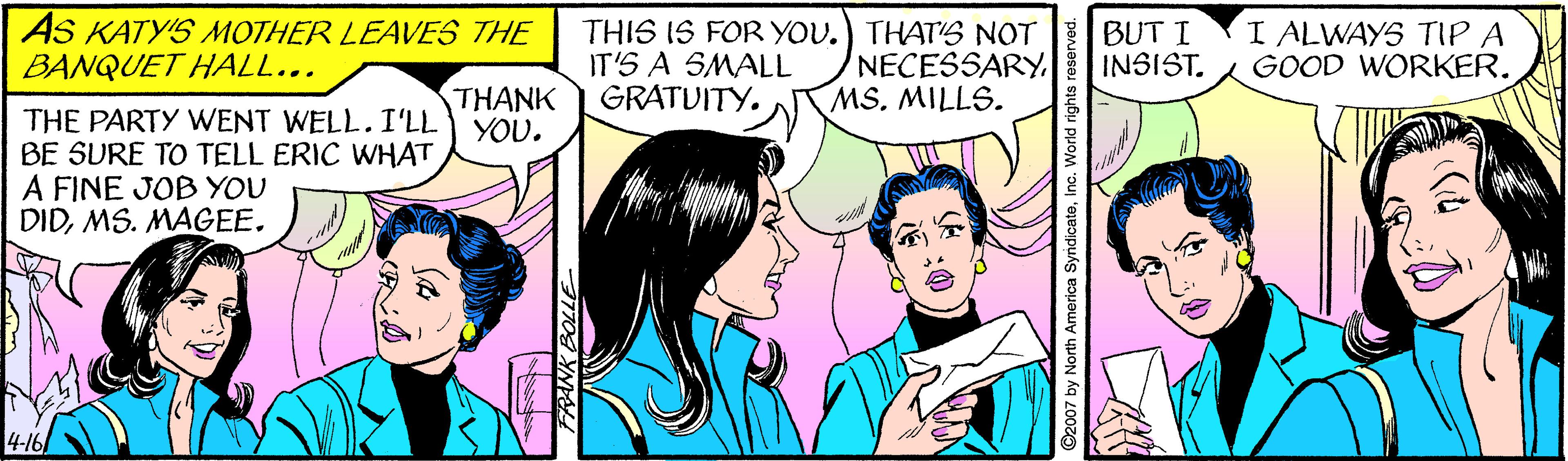 Gesture OCR: AS KATY'S MOTHER LEAVES THE BANQUET HALL... THIS IS FOR YOU.) THAT' NOT IT'S A SMALL GRATUITY. NECESSARYMS. MILLS. BUT I INSIST. I ALWAYS TIP A GOOD WORKER. THANK YOU. THE PARTY WENT WELL. I'LL BE SURE TO TELL ERIC WHAT A FINE JOB YOU DIDMS. MAGEE. FRANK BOL ©2007 by North America SyndicateInc. V AS KATY'S MOTHER LEAVES THE BANQUET HALL... THIS IS FOR YOU.) THAT' NOT IT'S A SMALL GRATUITY. NECESSARYMS. MILLS. BUT I INSIST. I ALWAYS TIP A GOOD WORKER. THANK YOU. THE PARTY WENT WELL. I'LL BE SURE TO TELL ERIC WHAT A FINE JOB YOU DIDMS. MAGEE. FRANK BOL ©2007 by North America SyndicateInc. V