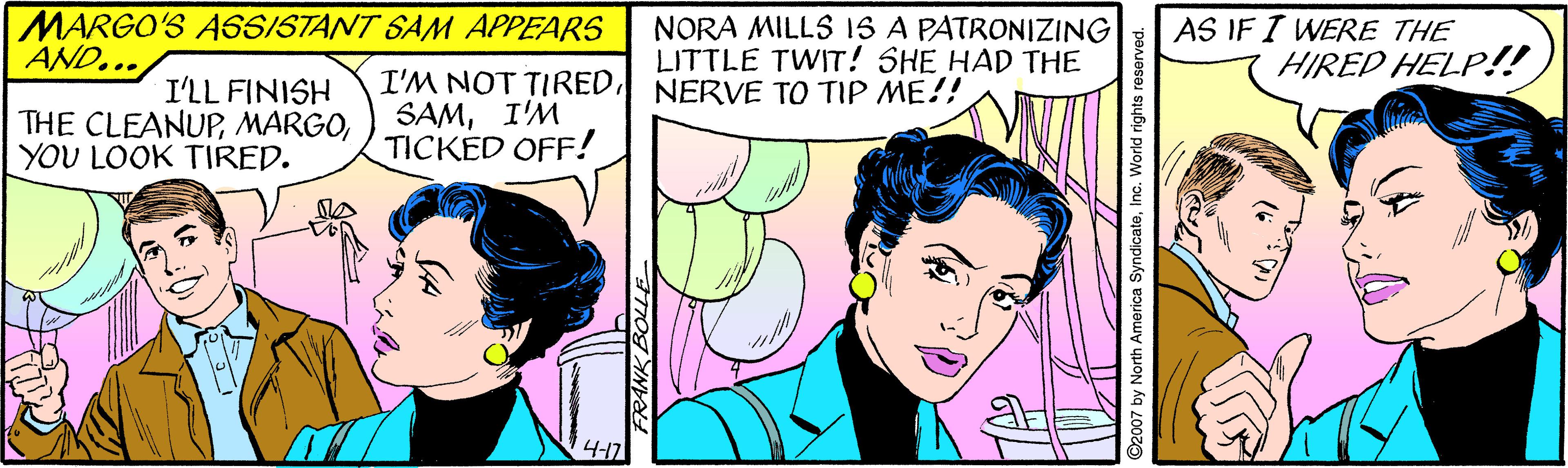 Line OCR: MARGO'S A65/STANT SAM APPEARS AND... NORA MILLS I15 A PATRONIZING LITTLE TWIT! SHE HAD THE AS IF I WERE THE HIRED HELP!! I'LL FINISH THE CLEANUPYOU LOOK TIRED. I'M NOT TIREDNERVE TO TIP ME!! SAMI'M TICKED OFF! 4-17 by North America SyndicateInc. World rights reser MARGO'S A65/STANT SAM APPEARS AND... NORA MILLS I15 A PATRONIZING LITTLE TWIT! SHE HAD THE AS IF I WERE THE HIRED HELP!! I'LL FINISH THE CLEANUPYOU LOOK TIRED. I'M NOT TIREDNERVE TO TIP ME!! SAMI'M TICKED OFF! 4-17 by North America SyndicateInc. World rights reser
