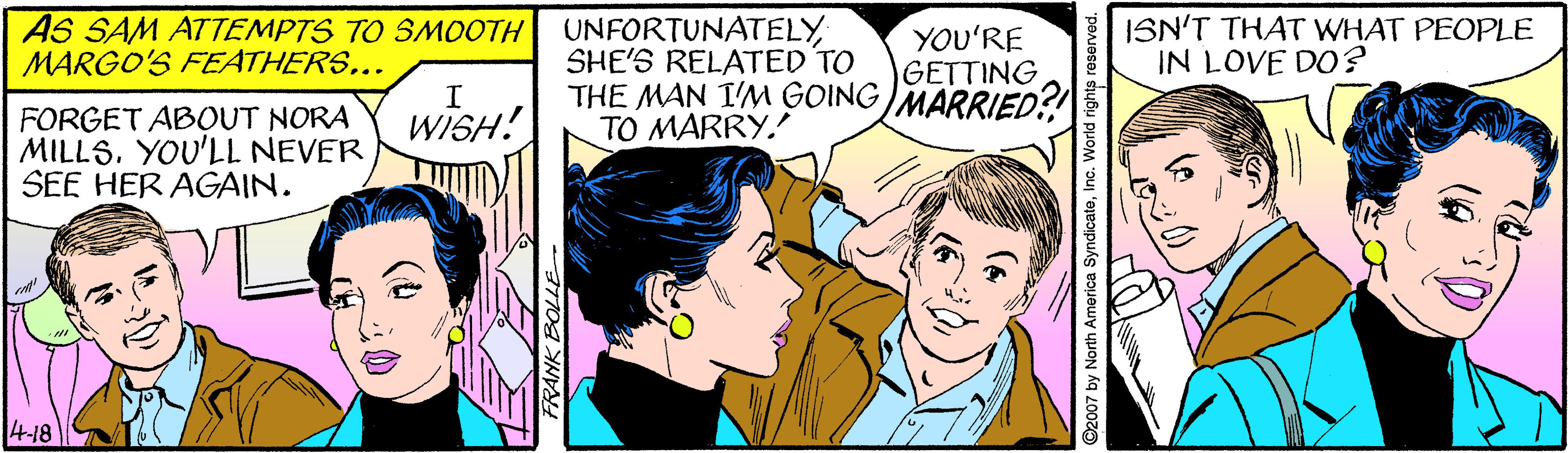 Interaction OCR: AS SAM ATTEMPTS TO SMOOTH MARGO'S FEATHERS... UNFORTUNATELY SHE'S RELATED TO THE MAN I'M GOING MARRIED?! TO MARRY. ISN'T THAT WHAT PEOPLE IN LOVE DO? YOU'RE GETTING FORGET ABOUT NORA MILLSYOU'LL NEVER SEE HER AGAIN. WISH! 4-18 2007 by North America SyndicateInc. World rights re AS SAM ATTEMPTS TO SMOOTH MARGO'S FEATHERS... UNFORTUNATELY SHE'S RELATED TO THE MAN I'M GOING MARRIED?! TO MARRY. ISN'T THAT WHAT PEOPLE IN LOVE DO? YOU'RE GETTING FORGET ABOUT NORA MILLSYOU'LL NEVER SEE HER AGAIN. WISH! 4-18 2007 by North America SyndicateInc. World rights re