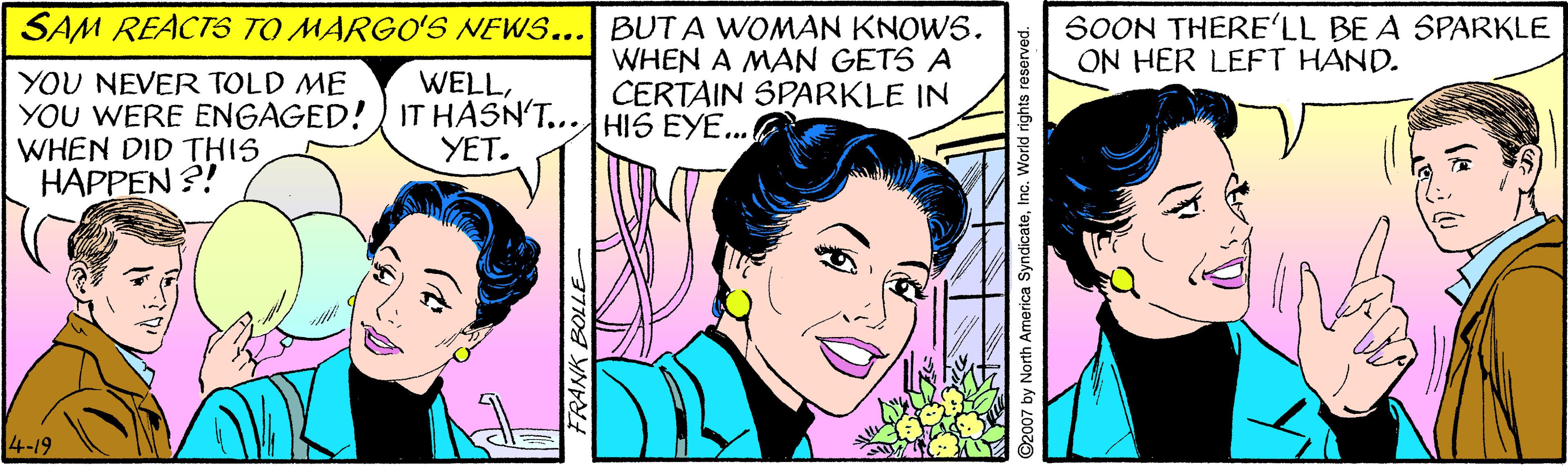 Happy OCR: SAM REACTS TO MARGO'S NEWS... BUT A WOMAN KNOWS. WHEN A MAN GETS A CERTAIN SPARKLE IN SOON THERE'LL BE A SPARKLE ON HER LEFT HAND. YOU NEVER TOLD ME YOU WERE ENGAGED! IT HASN'T...HI5 EYE... WHEN DID THIS HAPPEN ?! WELLYET. 4-19 FRANK BOLLE @2007 by North America SyndicateInc. World rights reserved. SAM REACTS TO MARGO'S NEWS... BUT A WOMAN KNOWS. WHEN A MAN GETS A CERTAIN SPARKLE IN SOON THERE'LL BE A SPARKLE ON HER LEFT HAND. YOU NEVER TOLD ME YOU WERE ENGAGED! IT HASN'T...HI5 EYE... WHEN DID THIS HAPPEN ?! WELLYET. 4-19 FRANK BOLLE @2007 by North America SyndicateInc. World rights reserved.