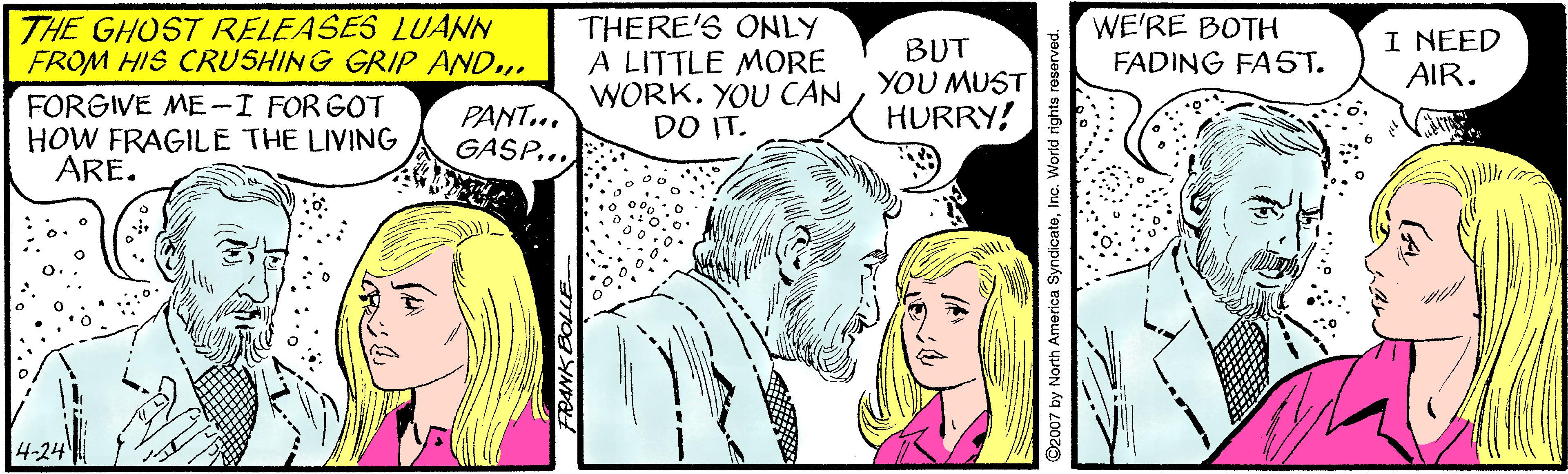 Cartoon OCR: WE'RE BOTH THE GHOST RELEASES LUANN FROM HIS CRUSHING GRIP AND... THERE'S ONLY A LITTLE MORE WORKYOU MUST DO IT. I NEED AIR. BUT FADING FAST. FORGIVE ME-I FOR GOT HOW FRAGILE THE LIVING ARE. PANT... GASP... HURRY! 4-24 y North America SyndicateInc. World rights res WE'RE BOTH THE GHOST RELEASES LUANN FROM HIS CRUSHING GRIP AND... THERE'S ONLY A LITTLE MORE WORKYOU CANYOU MUST DO IT. I NEED AIR. BUT FADING FAST. FORGIVE ME-I FOR GOT HOW FRAGILE THE LIVING ARE. PANT... GASP... HURRY! 4-24 y North America SyndicateInc. World rights res
