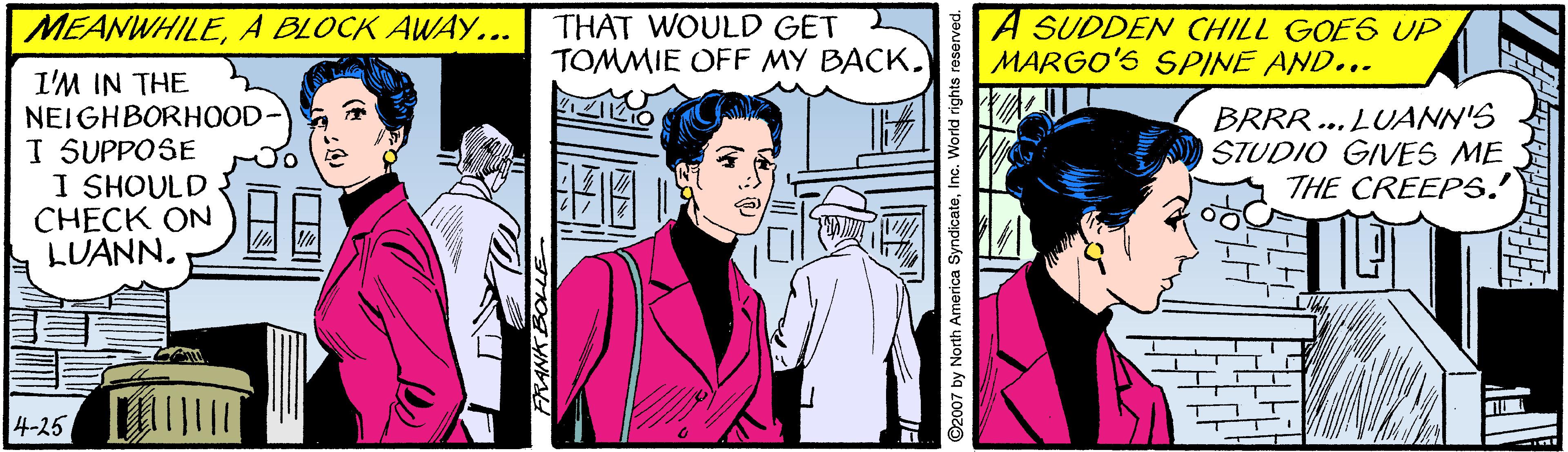 Comic book OCR: MEANWHILEA BLOCK AWAY... THAT WOULD GET TOMMIE OFF MY BACK. A SUDDEN CHILL GOE6 UP MARGO'S SPINE AND... I'M IN THE NEIGHBORHOOD- I SUPPOSE I SHOULD CHECK ON LUANNBRRR... LUANN'S STUDIO GIVES ME THE CREEPS.' 4-25 2007 by North Amer Inc. World rights MEANWHILEA BLOCK AWAY... THAT WOULD GET TOMMIE OFF MY BACK. A SUDDEN CHILL GOE6 UP MARGO'S SPINE AND... I'M IN THE NEIGHBORHOOD- I SUPPOSE I SHOULD CHECK ON LUANNBRRR... LUANN'S STUDIO GIVES ME THE CREEPS.' 4-25 2007 by North Amer Inc. World rights