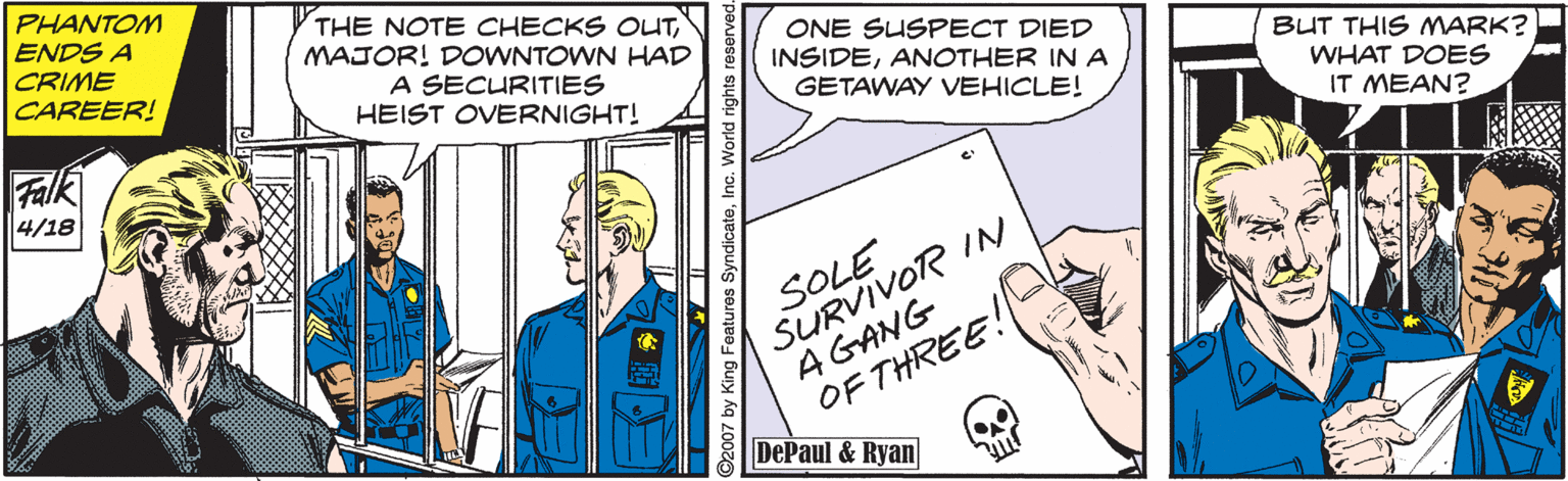 Art OCR: PHANTOM ENDS A CRIME CAREER! THE NOTE CHECKS OUTMAJOR! DOWNTOWN HAD A SECURITIES HEIST OVERNIGHT! ONE SUSPECT DIED INSIDEANOTHER INA GETAWAY VEHICLE! BUT THIS MARK? WHAT DOES IT MEAN? Falk 4/18 SURVIVOR IN AGANG OF THREE! DePaul & Ryan SOLE 2007 by King Features SyndicateInc. World rights re PHANTOM ENDS A CRIME CAREER! THE NOTE CHECKS OUTMAJOR! DOWNTOWN HAD A SECURITIES HEIST OVERNIGHT! ONE SUSPECT DIED INSIDEANOTHER INA GETAWAY VEHICLE! BUT THIS MARK? WHAT DOES IT MEAN? Falk 4/18 SURVIVOR IN AGANG OF THREE! DePaul & Ryan SOLE 2007 by King Features SyndicateInc. World rights re