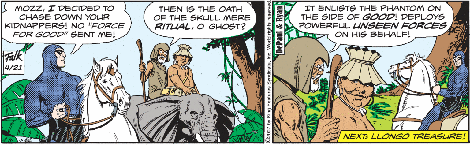 Fictional character OCR: MOZZI DECIDED TO CHASE DOWN YOUR KIDNAPPERS! NO "FORCE FOR GOOD" SENT ME! THEN IS THE OATH OF THE SKULL MERE RITUALO GHOST? IT ENLISTS THE PHANTOM ON THE SIDE OF GOOD! DEPLOYS POWERFUL UNSEEN FORCES ON HIS BEHALF! Falk 4/21 NEXT: LLONGO TREASLRE! ©2007 by King Features SyndicateInc. World rights re DePaul & Ryan MOZZI DECIDED TO CHASE DOWN YOUR KIDNAPPERS! NO "FORCE FOR GOOD" SENT ME! THEN IS THE OATH OF THE SKULL MERE RITUALO GHOST? IT ENLISTS THE PHANTOM ON THE SIDE OF GOOD! DEPLOYS POWERFUL UNSEEN FORCES ON HIS BEHALF! Falk 4/21 NEXT: LLONGO TREASLRE! ©2007 by King Features SyndicateInc. World rights re DePaul & Ryan