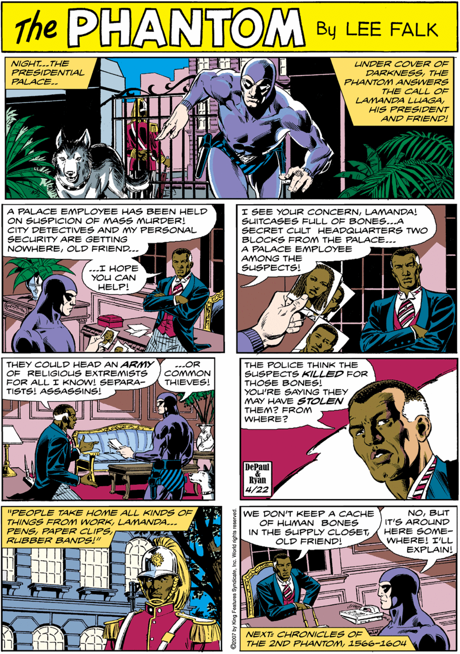 Publication OCR: NIGHT..THE PRESIDENTIAL PALACE.. PHANTOM UNDER COVER OF DARKNESSTHE PHANTOM ANSWERS THE CALL OF LAMANDA LLAGAHIS PRESIDENT AND FRIEND! CREATED LEE FALK I SEE YOUR CONCERNLAMANDA! SUITCASES FULL OF BONES...A SECRET CULT HEADQUARTERS TWO BLOCKS FROM THE PALACE.. A PALACE EMPLOYEE AMONG THE SUSPECTS! THEY COULD HEAD AN ARMY OF RELIGIOUS EXTREMISTS FOR ALL I KNOW! SEPARA- TISTS! ASSASSINS! --.OR COMMON A PALACE EMPLOYEE HAS BEEN HELD ON SUSPICON OF MASS MURDER! CITY DETECTIVES AND MY PERSONAL SECURITY ARE GETTING NOWHEREOLD FRIEND... THIEVES! ...I HOPE YOU CAN HELP! THE POLICE THINK THE SUSPECTS KILLED FOR THOSE BONES! YOU'RE SAYING THEY MAY HAVE STOLEN THEM? FROM WHERE? "PEOPLE TAKE HOME ALL KINDS OF THINGS FROM WORKLAMANDA... PENSRUBBER BANDS!" WE DON'T KEEP A CACHE OF HUMAN BONES IN THE SUPPLY CLOSETOLD FRIEND! NOBUT IT'S AROUND HERE SOME- WHERE! I'LL EXPLAIN! DePaul Ryan 4/22 NEXT: CHRONICLES OE THE 2ND PHANTOM1566-1604 NIGHT..THE PRESIDENTIAL PALACE.. PHANTOM UNDER COVER OF DARKNESSTHE PHANTOM ANSWERS THE CALL OF LAMANDA LLAGAHIS PRESIDENT AND FRIEND! CREATED LEE FALK I SEE YOUR CONCERNLAMANDA! SUITCASES FULL OF BONES...A SECRET CULT HEADQUARTERS TWO BLOCKS FROM THE PALACE.. A PALACE EMPLOYEE AMONG THE SUSPECTS! THEY COULD HEAD AN ARMY OF RELIGIOUS EXTREMISTS FOR ALL I KNOW! SEPARA- TISTS! ASSASSINS! --.OR COMMON A PALACE EMPLOYEE HAS BEEN HELD ON SUSPICON OF MASS MURDER! CITY DETECTIVES AND MY PERSONAL SECURITY ARE GETTING NOWHEREOLD FRIEND... THIEVES! ...I HOPE YOU CAN HELP! THE POLICE THINK THE SUSPECTS KILLED FOR THOSE BONES! YOU'RE SAYING THEY MAY HAVE STOLEN THEM? FROM WHERE? "PEOPLE TAKE HOME ALL KINDS OF THINGS FROM WORKLAMANDA... PENSPAPER CLIPSRUBBER BANDS!" WE DON'T KEEP A CACHE OF HUMAN BONES IN THE SUPPLY CLOSETOLD FRIEND! NOBUT IT'S AROUND HERE SOME- WHERE! I'LL EXPLAIN! DePaul Ryan 4/22 NEXT: CHRONICLES OE THE 2ND PHANTOM