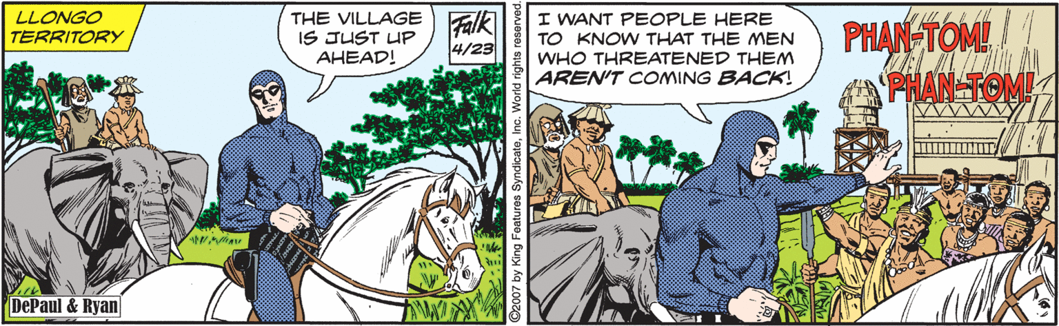 Working animal OCR: THE VILLAGE) Falk IS JUST UP AHEAD! I WANT PEOPLE HERE TO KNOW THAT THE MEN WHO THREATENED THEM AREN'T COMING BACK! LLONGO PHAN TOM PHAN TOM TERRITORY 4/23 DePaul & Ryan ©2007 by King Features SyndicatoInc. World righ THE VILLAGE) Falk IS JUST UP AHEAD! I WANT PEOPLE HERE TO KNOW THAT THE MEN WHO THREATENED THEM AREN'T COMING BACK! LLONGO PHAN TOM PHAN TOM TERRITORY 4/23 DePaul & Ryan ©2007 by King Features SyndicatoInc. World righ