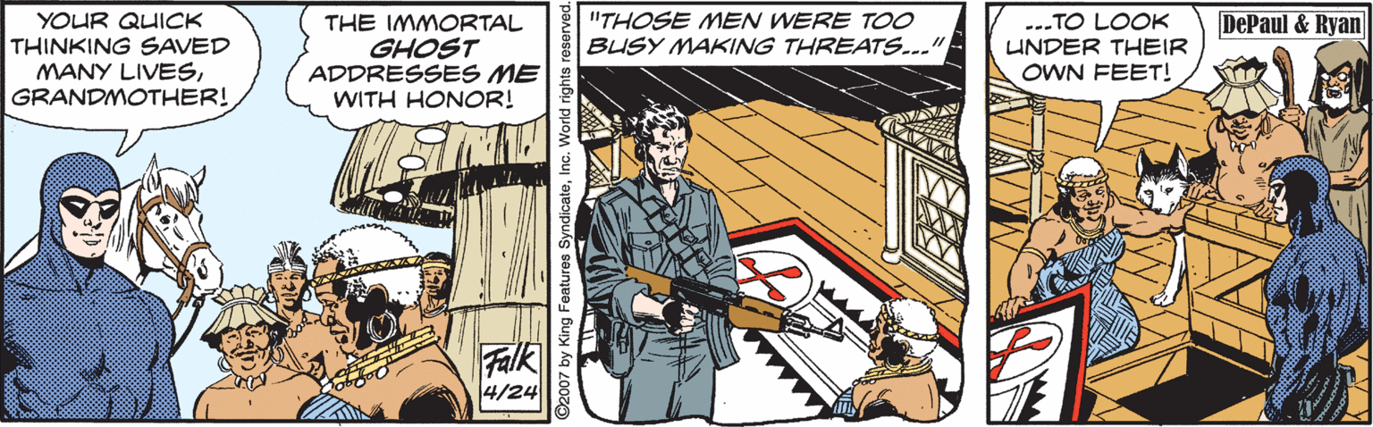 Publication OCR: --.TO LOOK UNDER THEIR YOUR QUICK THINKING SAVED MANY LIVESGRANDMOTHER! "THOSE MEN WERE T00 BUSY MAKING THREATS... DePaul & Ryan THE IMMORTAL GHOST ADDRESSES ME WITH HONOR! OWN FEET! Falk 4/24 2007 by King Features SyndicateInc. V --.TO LOOK UNDER THEIR YOUR QUICK THINKING SAVED MANY LIVESGRANDMOTHER! "THOSE MEN WERE T00 BUSY MAKING THREATS... DePaul & Ryan THE IMMORTAL GHOST ADDRESSES ME WITH HONOR! OWN FEET! Falk 4/24 2007 by King Features SyndicateInc. V