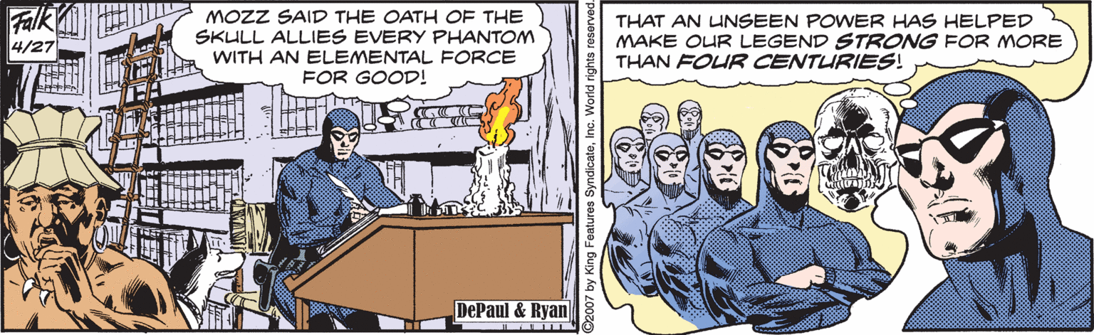 Line OCR: Falk 4/27 MOZZ SAID THE OATH OF THE SKULL ALLIES EVERY PHANTOM WITH AN ELEMENTAL FORCE FOR GOOD! THAT AN UNSEEN POWER HAS HELPED MAKE OUR LEGEND STRONG FOR MORE THAN FOUR CENTURIES! DePaul & Ryan 2007 by King Fea SyndicateInc. World rights Falk 4/27 MOZZ SAID THE OATH OF THE SKULL ALLIES EVERY PHANTOM WITH AN ELEMENTAL FORCE FOR GOOD! THAT AN UNSEEN POWER HAS HELPED MAKE OUR LEGEND STRONG FOR MORE THAN FOUR CENTURIES! DePaul & Ryan 2007 by King Fea SyndicateInc. World rights