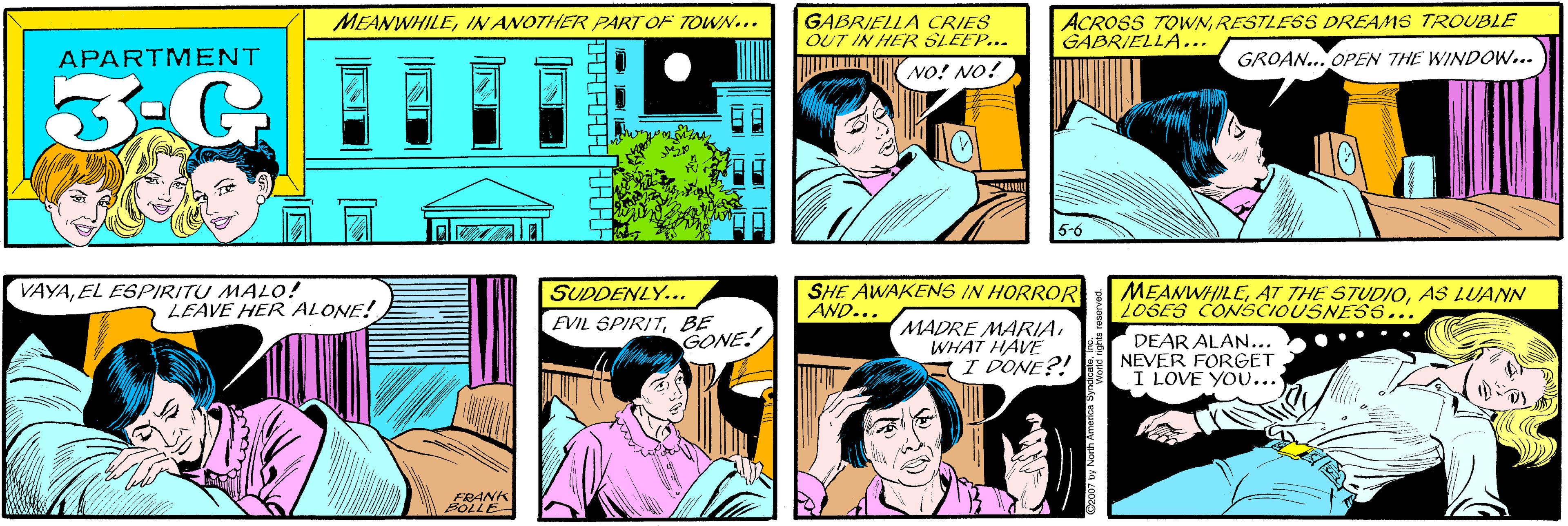 Art OCR: MEANWHILEIN ANOTHER PART OF TOWN... GABRIELLA CRIES OUT IN HER SLEEP... APARTMENT NO! NO! 3-G ACROSS TOWNRESTLESS DREAMS TROUBLE GABRIELLA... VAYAEL ESPIRITU MALO! LEAVE HER ALONE! GROAN... OPEN THE WINDOW... 5-6 FRANK BOLLE SUDDENLY... SHE AWAKENS IN HORROR AND... MEANWHILEAS LUANN 2OSES CONSCIOUSNESS... EVIL SPIRITBE GONE! MADRE MARIAWHAT HAVE I DONE?! DEAR ALAN... NEVER FORGET I LOVE YOU... O2007 by North America Syndi MEANWHILEIN ANOTHER PART OF TOWN... GABRIELLA CRIES OUT IN HER SLEEP... APARTMENT NO! NO! 3-G ACROSS TOWNRESTLESS DREAMS TROUBLE GABRIELLA... VAYAEL ESPIRITU MALO! LEAVE HER ALONE! GROAN... OPEN THE WINDOW... 5-6 FRANK BOLLE SUDDENLY... SHE AWAKENS IN HORROR AND... MEANWHILEAT THE STUDIOAS LUANN 2OSES CONSCIOUSNESS... EVIL SPIRITBE GONE! MADRE MARIAWHAT HAVE I DONE?! DEAR ALAN... NEVER FORGET I LOVE YOU... O2007 by North America Syndi