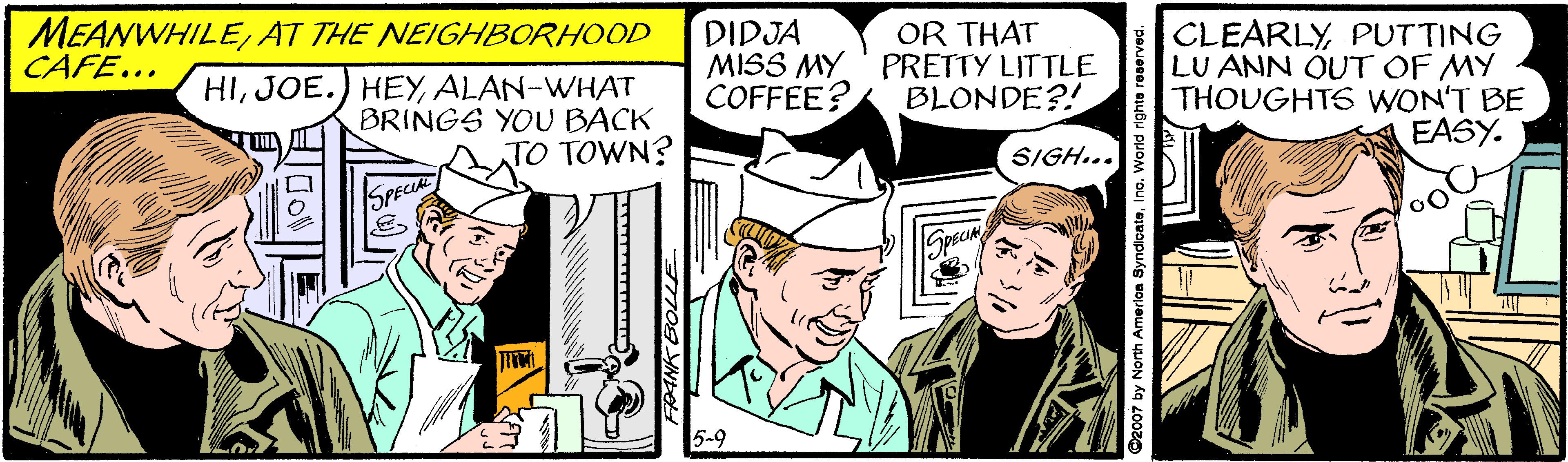 Publication OCR: MEANWHILEAT THE NEIGHBORHOOD CAFE... DIDJA MISS MY ' PRETTY LITTLE COFFEE? OR THAT HIALAN-WHAT BRINGS YOU BACK TO TOWN? CLEARLYPUTTING LU ANN QUT OF MY THOUGHTS WON'T BE EASY. BLONDE?! SIGH... OPECIAL 5-9 2007 by Nonth Amerloa SyndloateIno. World righte reservec MEANWHILEAT THE NEIGHBORHOOD CAFE... DIDJA MISS MY ' PRETTY LITTLE COFFEE? OR THAT HIJOE.) HEYALAN-WHAT BRINGS YOU BACK TO TOWN? CLEARLYPUTTING LU ANN QUT OF MY THOUGHTS WON'T BE EASY. BLONDE?! SIGH... OPECIAL 5-9 2007 by Nonth Amerloa SyndloateIno. World righte reservec