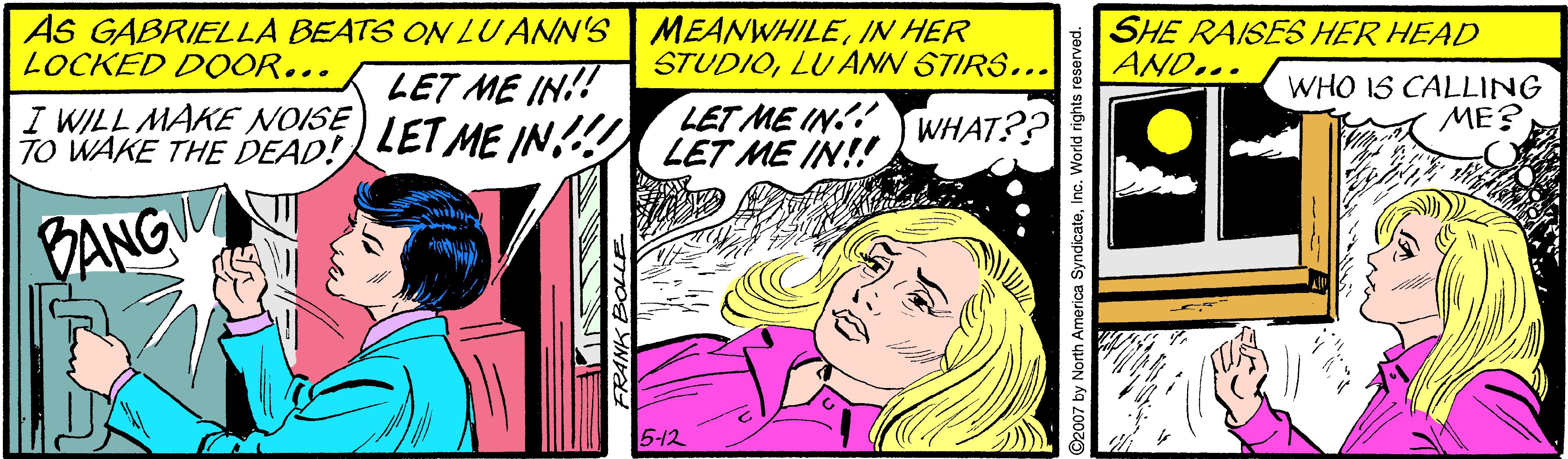 Comics OCR: AS GABRIELLA BEATS ON LUANN'S MEANWHILEIN HER SHE RAISES HER HEAD AND... LOCKED DOOR... STUDIOLU ANN STIRS... LET ME IN!! WHO IS CALLING ME? I WILL MAKE NOISE TO WAKE THE DEAD! LET ME IN!! LET ME IN.! LET ME IN!! WHAT?? BANG 512 2007 by North America SyndicateI AS GABRIELLA BEATS ON LUANN'S MEANWHILEIN HER SHE RAISES HER HEAD AND... LOCKED DOOR... STUDIOLU ANN STIRS... LET ME IN!! WHO IS CALLING ME? I WILL MAKE NOISE TO WAKE THE DEAD! LET ME IN!! LET ME IN.! LET ME IN!! WHAT?? BANG 512 2007 by North America Syndicate