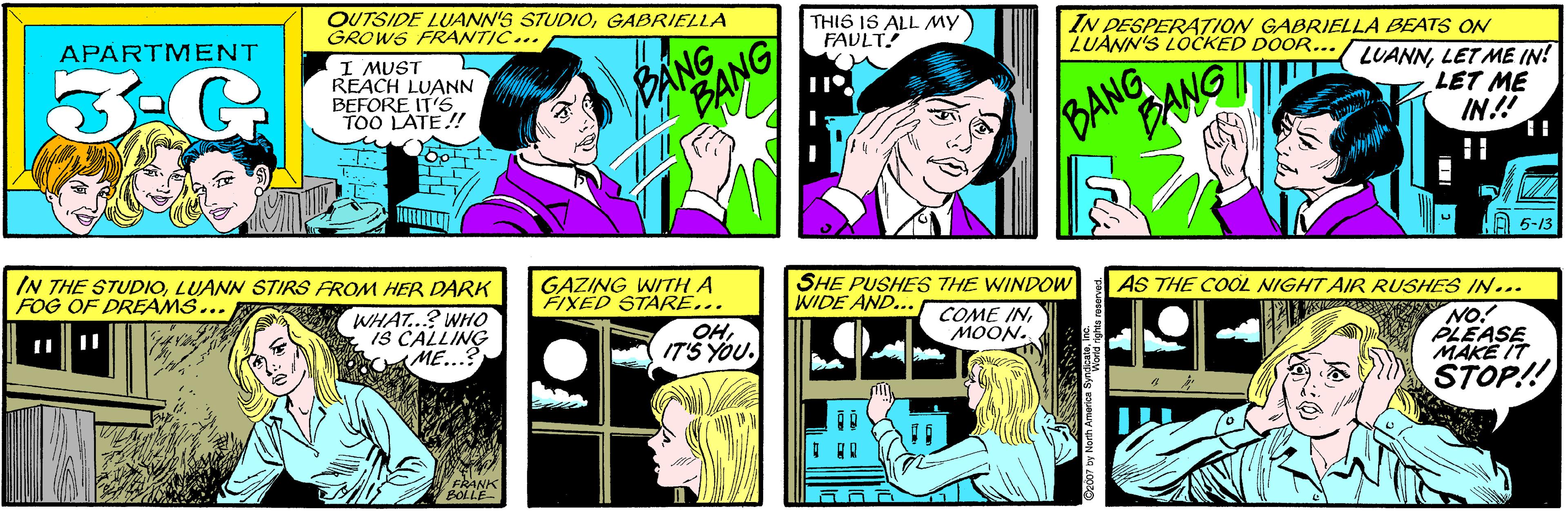Font OCR: OUTSIDE LUANN'S STUDIOGABRIELLA GROWS FRANTIC... APARTMENT THIS IS ALL MY FAVLT! 3-G I MUST REACH LUANN BEFORE IT'S TOO LATE! BANG IN DESPERATION GABRIELLA BEATS ON LUANN'S LOCKED DOOR... IN THE STUDIOLUANN STIRS FROM HER DARK FOG OF DREAMS... BANG BANG LUANNLET ME IN! LET ME IN! WHAT...? WHO IS CALLING ME...? 5-13 FRANK BOLLE GAZING WITH A FIXED STARE... SHE PUSHES THE WINDOW WIDE AND... AS THE COOL NIGHT AIR RUSHES IN... COME INMOON. OHNO! PLEASE MAKE IT STOP!! C2007 by North America SynWornd nghts OUTSIDE LUANN'S STUDIOGABRIELLA GROWS FRANTIC... APARTMENT THIS IS ALL MY FAVLT! 3-G I MUST REACH LUANN BEFORE IT'S TOO LATE! BANG IN DESPERATION GABRIELLA BEATS ON LUANN'S LOCKED DOOR... IN THE STUDIOLUANN STIRS FROM HER DARK FOG OF DREAMS... BANG BANG LUANNLET ME IN! LET ME IN! WHAT...? WHO IS CALLING ME...? 5-13 FRANK BOLLE GAZING WITH A FIXED STARE... SHE PUSHES THE WINDOW WIDE AND... AS THE COOL NIGHT AIR RUSHES IN... COME INMOON. OHNO! PLEASE MAKE IT STOP!! C2007 by North America SynWornd nghts
