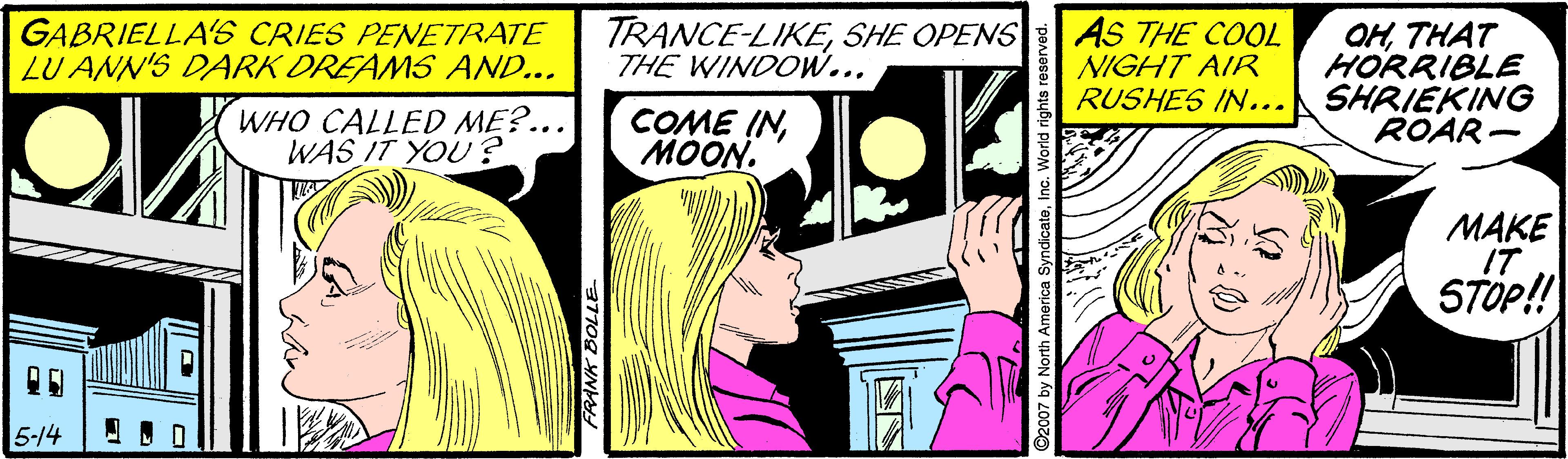 Comic book OCR: GABRIELLA'S CRIES PENETRATE LU ANN'S DARK DREAMS AND... TRANCE-LIKESHE OPENS THE WINDOW... AS THE COOL NIGHT AIR RUSHES IN... OHTHAT HORRIBLE SHRIEKING ROAR- WHO CALLED ME?... WAS IT YOU? COME INMOON. MAKE IT STOP!! 5-14 GABRIELLA'S CRIES PENETRATE LU ANN'S DARK DREAMS AND... TRANCE-LIKESHE OPENS THE WINDOW... AS THE COOL NIGHT AIR RUSHES IN... OHTHAT HORRIBLE SHRIEKING ROAR- WHO CALLED ME?... WAS IT YOU? COME INMOON. MAKE IT STOP!! 5-14