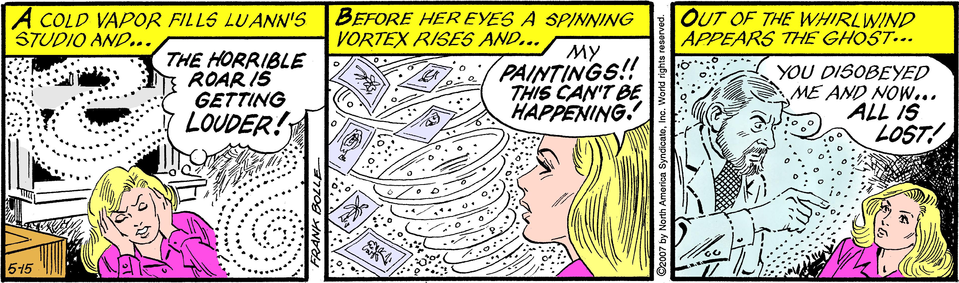 Pattern OCR: A COLD VAPOR FILLS LUANN'S STUDIO AND... BEFORE HER EYES A SPINNING VORTEX RISES AND... OUT OF THE WHIRLWIND APPEARS THE GHOST... THE HORRIBLE ROAR IS GETTING LOUDER! MY PAINTINGS!! THIS CAN'T BE HAPPENING. YOU DISOBEYED ME AND NOW... ALL IS LOST! :40 515 A COLD VAPOR FILLS LUANN'S STUDIO AND... BEFORE HER EYES A SPINNING VORTEX RISES AND... OUT OF THE WHIRLWIND APPEARS THE GHOST... THE HORRIBLE ROAR IS GETTING LOUDER! MY PAINTINGS!! THIS CAN'T BE HAPPENING. YOU DISOBEYED ME AND NOW... ALL IS LOST! :40 515