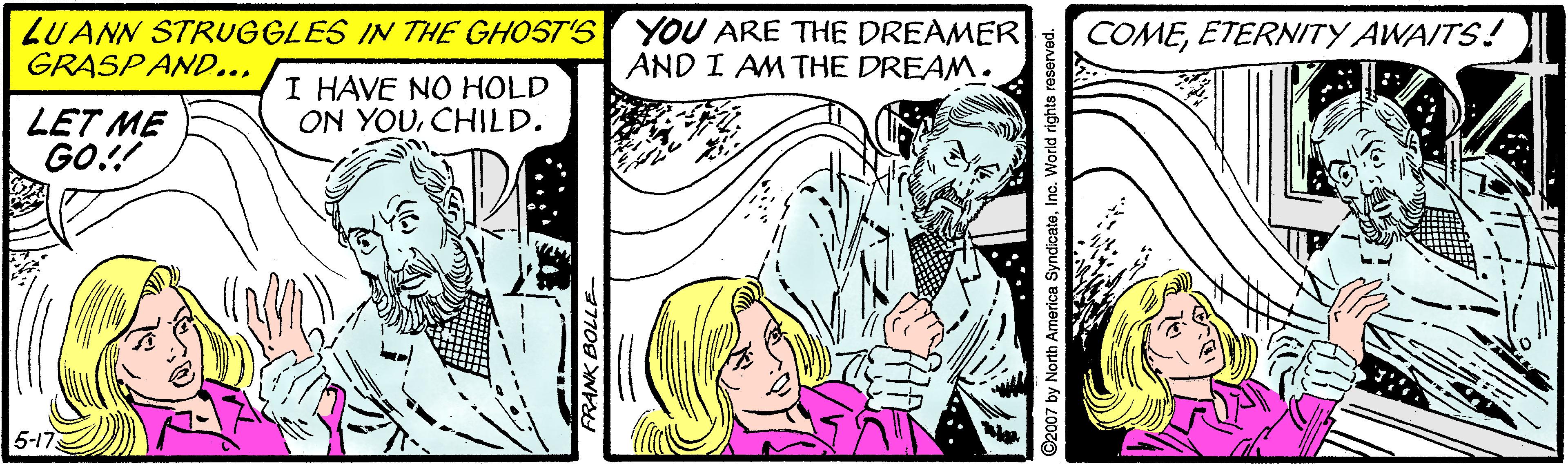 Font OCR: LUANN STRUGGLES IN THE GHOST'S GRASPAND... YOU ARE THE DREAMER AND I AMTHE DREAM. COMEETERNITY AWAITS! I HAVE NO HOLD ON YOUCHILD. LET ME GO!! 5-17 ©2007 by North America SyndicateInc. World rights reserved. LUANN STRUGGLES IN THE GHOST'S GRASPAND... YOU ARE THE DREAMER AND I AMTHE DREAM. COMEETERNITY AWAITS! I HAVE NO HOLD ON YOUCHILD. LET ME GO!! 5-17 ©2007 by North America SyndicateInc. World rights reserved.