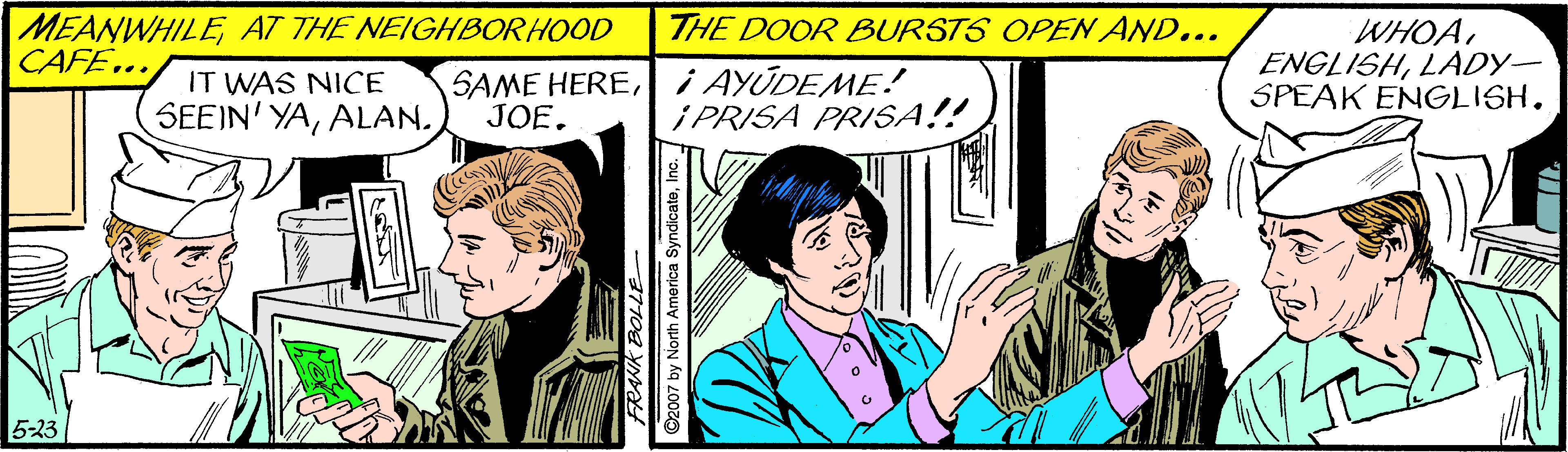 People OCR: MEANWHILEAT THE NEIGHBORHOOD CAFE.. THE DOOR BURSTS OPEN AND... WHOALADY- SPEAK ENGLISH. IT WAS NICE SEEIN' YAALAN. SAME HEREi AYUDEME! JOE. i PRISA PRISA!! 5-23 ©2007 by North America SyndicateInc. MEANWHILEAT THE NEIGHBORHOOD CAFE.. THE DOOR BURSTS OPEN AND... WHOALADY- SPEAK ENGLISH. IT WAS NICE SEEIN' YAALAN. SAME HEREi AYUDEME! JOE. i PRISA PRISA!! 5-23 ©2007 by North America Syndicate