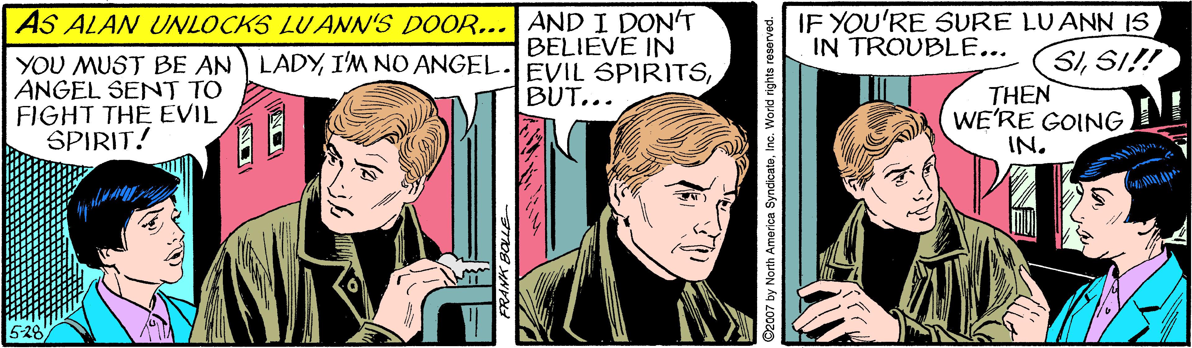 Fictional character OCR: IF YOU'RE SURE LUANN IS IN TROUBLE... AS ALAN UNLOCKS LU ANN'S DOOR... AND I DON'T YOU MUST BE AN LADYANGEL SENT TO FIGHT THE EVIL SPIRIT! BELIEVE IN SISI!! THEN WE'RE GOING IN. BUT... RANK BOLLE ©2007 by North America SyndicateInc. World rights reserved. IF YOU'RE SURE LUANN IS IN TROUBLE... AS ALAN UNLOCKS LU ANN'S DOOR... AND I DON'T YOU MUST BE AN LADYI'M NO ANGEL EVIL SPIRITSANGEL SENT TO FIGHT THE EVIL SPIRIT! BELIEVE IN SISI!! THEN WE'RE GOING IN. BUT... RANK BOLLE ©2007 by North America SyndicateInc. World rights reserved.