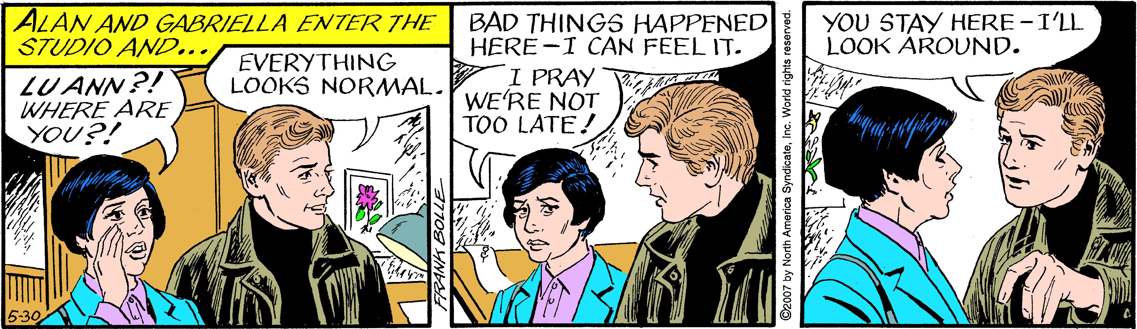 Font OCR: ALAN AND GABRIELLA ENTER THE STUDIO AND... BAD THINGS HAPPENED HERE-I CAN FEEL IT. I PRAY WE'RE NOT TOO LATE! YOU STAY HERE-I'LL LOOK AROUND. EVERYTHING LOOKS NORMAL. LU ANN?! WHERE ARE YOU?! 5:30 2007 by North America SyndicateInc. World rights reserved. ALAN AND GABRIELLA ENTER THE STUDIO AND... BAD THINGS HAPPENED HERE-I CAN FEEL IT. I PRAY WE'RE NOT TOO LATE! YOU STAY HERE-I'LL LOOK AROUND. EVERYTHING LOOKS NORMAL. LU ANN?! WHERE ARE YOU?! 5:30 2007 by North America SyndicateInc. World rights reserved.