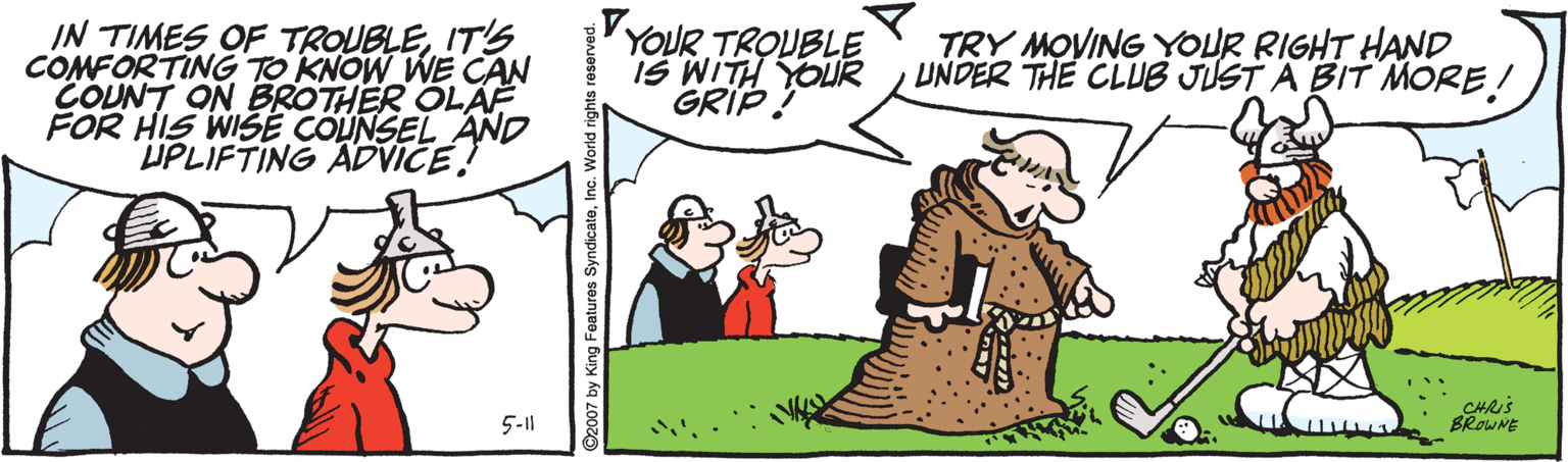 Interaction OCR: IN TIMES OF TROUBLEIT'S COMFORTING TO KNOW WE CAN COUNT ON BROTHER OLAF FOR HIS WISE COUNSEL AND UPLIFTING ADVICE! VYOUR TROUBLE IS WITH YOUR GRIP ? TRY MOVING YOUR RIGHT HAND UNDER THE CLUB JUST A BIT MORE! CHRIS BROWNE 5-1 2007 by King Features SyndicateI IN TIMES OF TROUBLEIT'S COMFORTING TO KNOW WE CAN COUNT ON BROTHER OLAF FOR HIS WISE COUNSEL AND UPLIFTING ADVICE! VYOUR TROUBLE IS WITH YOUR GRIP ? TRY MOVING YOUR RIGHT HAND UNDER THE CLUB JUST A BIT MORE! CHRIS BROWNE 5-1 2007 by King Features Syndicate
