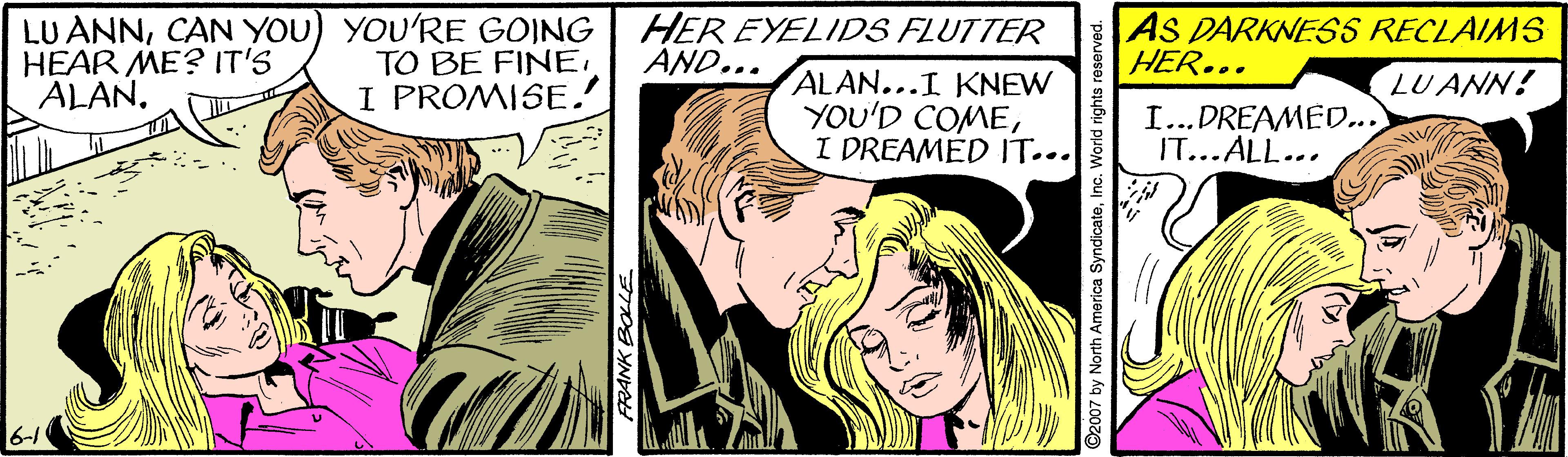 Publication OCR: LU ANNCAN YOU) YOU'RE GOING HEAR ME? IT'S ALAN. TO BE FINE. I PROMISE. HER EYELIDS FLUTTER AND... AS DARKNESS RECLAIMS HER... ALAN...I KNEW YOU'D COMEI DREAMED IT... LU ANN! I...DREAMED..) IT...ALL... 6-1 ©2007 by North America SyndicateInc. World rights reserved. LU ANNCAN YOU) YOU'RE GOING HEAR ME? IT'S ALAN. TO BE FINE. I PROMISE. HER EYELIDS FLUTTER AND... AS DARKNESS RECLAIMS HER... ALAN...I KNEW YOU'D COMEI DREAMED IT... LU ANN! I...DREAMED..) IT...ALL... 6-1 ©2007 by North America SyndicateInc. World rights reserved.