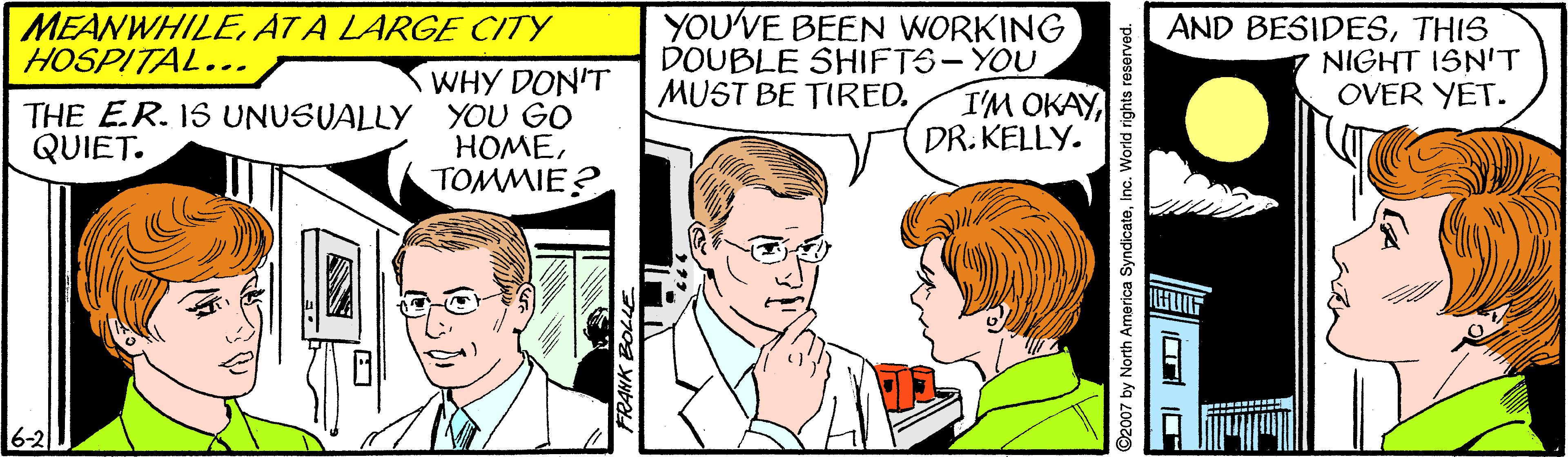 Mammal OCR: YOU'VE BEEN WORKING DOUBLE SHIFTS-YOU I'M OKAYDR. KELLY. MEANWHILEAT A LARGE CITY HOSPITAL... AND BESIDESTHIS NIGHT ISN'T OVER YET. WHY DON'T THE E.R. IS UNUSUALLY YOU GO HOMETOMMIE? MUST BE TIRED. QUIET. 6-2 ©2007 by North America SyndicateInc. World rights resorved. YOU'VE BEEN WORKING DOUBLE SHIFTS-YOU I'M OKAYDR. KELLY. MEANWHILEAT A LARGE CITY HOSPITAL... AND BESIDESTHIS NIGHT ISN'T OVER YET. WHY DON'T THE E.R. IS UNUSUALLY YOU GO HOMETOMMIE? MUST BE TIRED. QUIET. 6-2 ©2007 by North America SyndicateInc. World rights resorved.