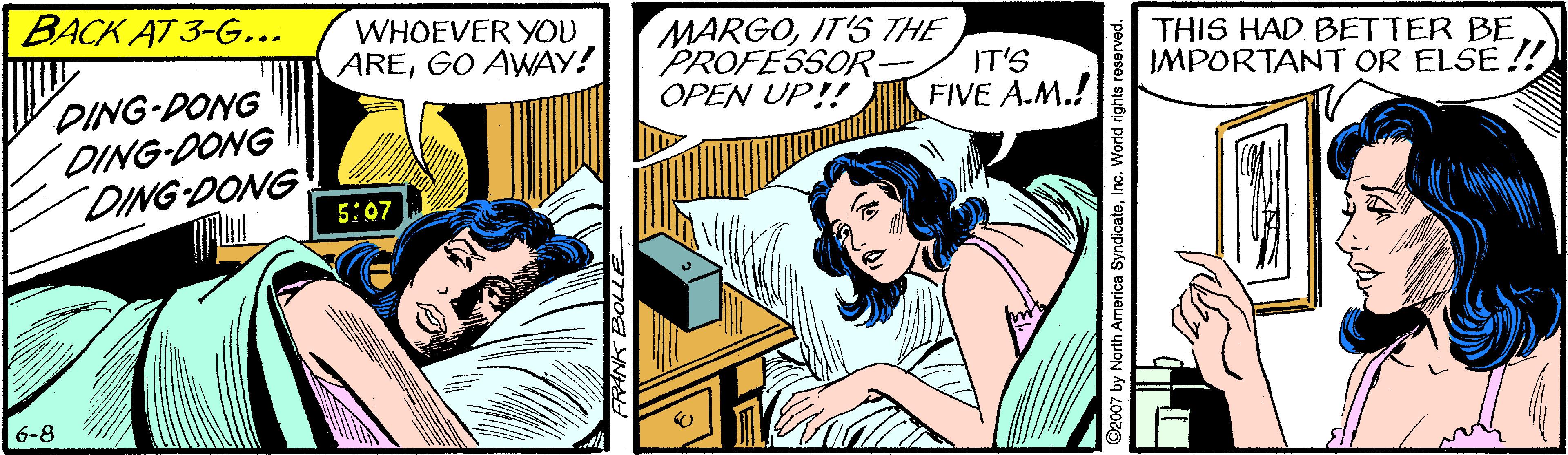 Line OCR: BACK AT 3-G... WHOEVER YOU AREGO AWAY! MARGOIT'S THE PROFESSOR- OPEN UP!! IT'S FIVE A.M.! THIS HAD BETTER BE IMPORTANT OR ELSE !! DING-DONG DING-DONG DING DONG 5:07 6-8 y North America SyndicateInc. World rights reserver BACK AT 3-G... WHOEVER YOU AREGO AWAY! MARGOIT'S THE PROFESSOR- OPEN UP!! IT'S FIVE A.M.! THIS HAD BETTER BE IMPORTANT OR ELSE !! DING-DONG DING-DONG DING DONG 5:07 6-8 y North America SyndicateInc. World rights reserver