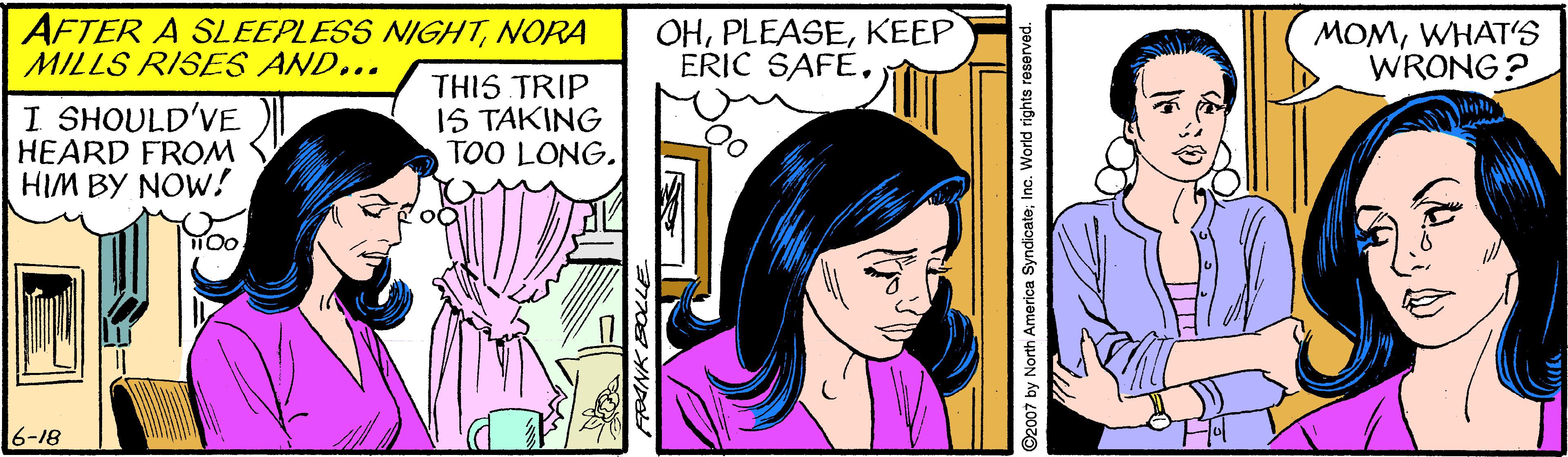 Comic book OCR: AFTER A SLEEPLESS NIGHTNORA MILLS RISES AND... OHKEEP ERIC SAFEWHAT'S WRONG? I SHOULD'VE HEARD FROM HIM BY NOW! THIS TRIP IS TAKING TOO LONG. 6-18 AFTER A SLEEPLESS NIGHTNORA MILLS RISES AND... OHKEEP ERIC SAFEWHAT'S WRONG? I SHOULD'VE HEARD FROM HIM BY NOW! THIS TRIP IS TAKING TOO LONG. 6-18