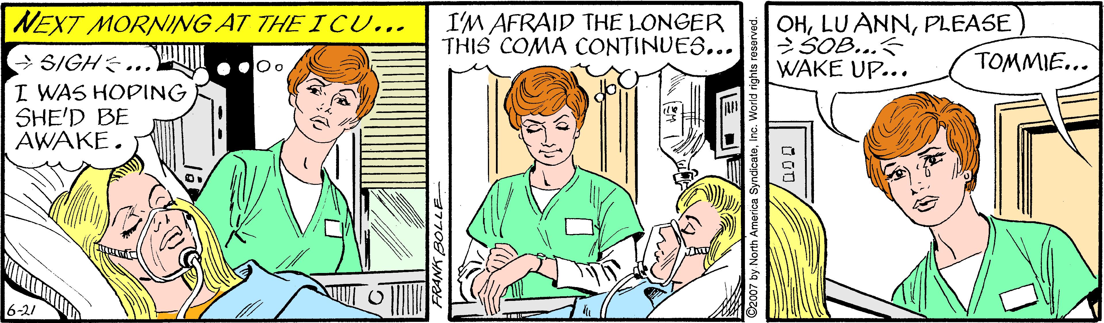 Font OCR: NEXT MORNING AT THE I CU... I'M AFRAID THE LONGER THIS COMA CONTINUES... OHPLEASE SOB... WAKE UP... TOMMIE... > SIGH ... I WAS HOPING SHE'D BE AWAKE. 6-21 2007 by North America SyndicateNEXT MORNING AT THE I CU... I'M AFRAID THE LONGER THIS COMA CONTINUES... OHLU ANNPLEASE SOB... WAKE UP... TOMMIE... > SIGH ... I WAS HOPING SHE'D BE AWAKE. 6-21 2007 by North America Syndicate