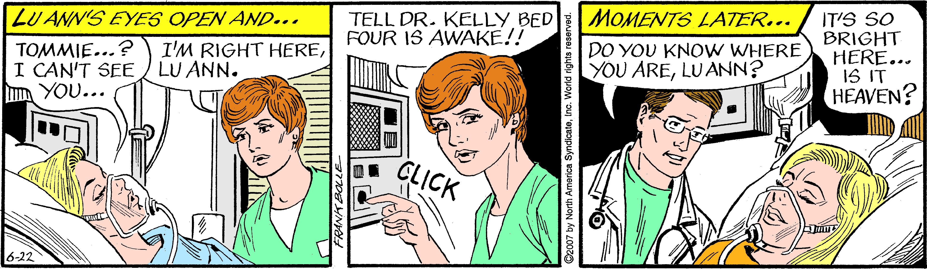 Organism OCR: LU ANN'S EYES OPEN AND... MOMENTS LATER... IT'S SO BRIGHT HERE... IS IT HEAVEN? TELL DR. KELLY BED FOUR IS AWAKE!! TOMMIE...? I CAN'T SEE I YOU... I'M RIGHT HERELU ANN. DO YOU KNO W WHERE YOU ARELUANN? GLICK 6-22 2007 by North America SyndicateInc. World rights rese LU ANN'S EYES OPEN AND... MOMENTS LATER... IT'S SO BRIGHT HERE... IS IT HEAVEN? TELL DR. KELLY BED FOUR IS AWAKE!! TOMMIE...? I CAN'T SEE I YOU... I'M RIGHT HERELU ANN. DO YOU KNO W WHERE YOU ARELUANN? GLICK 6-22 2007 by North America SyndicateInc. World rights rese