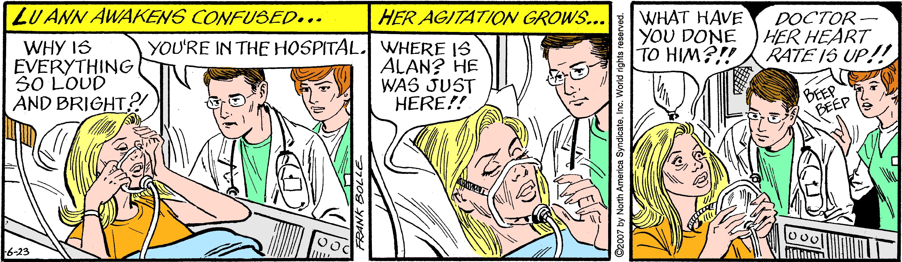 Font OCR: LU ANN AWAKENS CONFUSED... HER AGITATION GROWS... WHY IS EVERYTHING SO LOUD AND BRIGHT? YOU'RE IN THE HOSPITAL. WHERE IS ALAN? HE WAS JUST HERE!! WHAT HAVE YOU DONE TO HIM?!! DOCTOR- HER HEART RATE IS UP!! BEEP BEEP 6-23 FRANK BOLLE ©2007 by North America SyndicateInc. World rights reserved. LU ANN AWAKENS CONFUSED... HER AGITATION GROWS... WHY IS EVERYTHING SO LOUD AND BRIGHT? YOU'RE IN THE HOSPITAL. WHERE IS ALAN? HE WAS JUST HERE!! WHAT HAVE YOU DONE TO HIM?!! DOCTOR- HER HEART RATE IS UP!! BEEP BEEP 6-23 FRANK BOLLE ©2007 by North America SyndicateInc. World rights reserved.