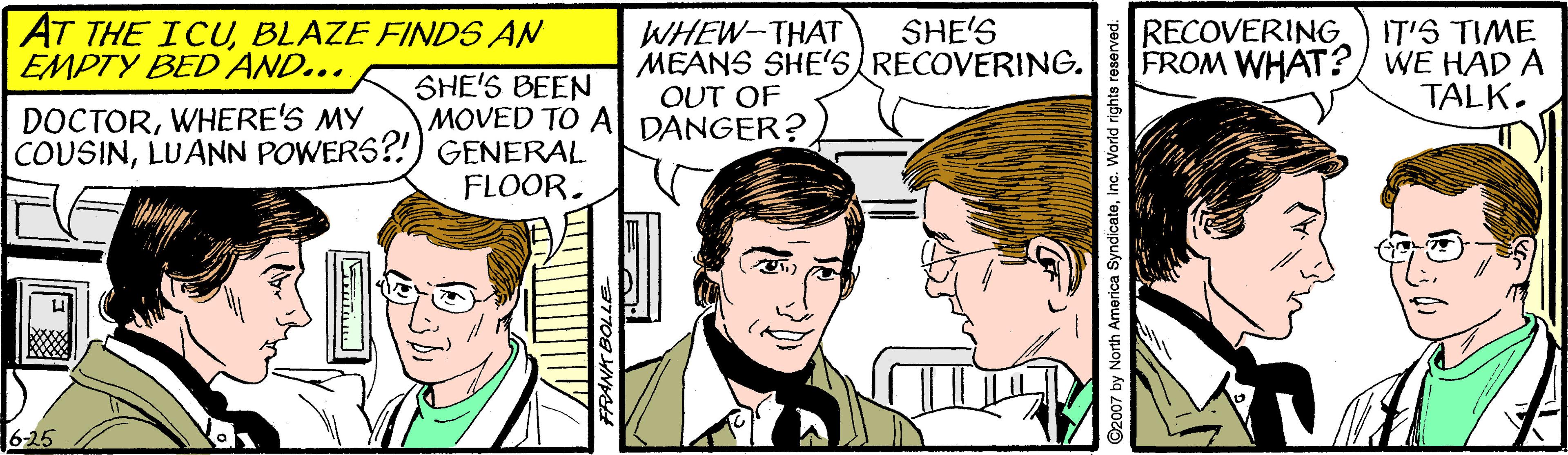 Smile OCR: AT THE ICUBLAZE FINDS AN EMPTY BED AND... WHEW-THAT MEANS SHE's RECOVERING. OUT OF SHE'S IT'S TIME FROM WHAT? WE HAD A TALK. RECOVERING DOCTORWHERE'S MY COUSINLUANN POWERS?!) GENERAL SHE'S BEEN MOVED TO A DANGER? FLOOR. 6-25 D2007 by North America SyndicateInc. World rights reserved. AT THE ICUBLAZE FINDS AN EMPTY BED AND... WHEW-THAT MEANS SHE's RECOVERING. OUT OF SHE'S IT'S TIME FROM WHAT? WE HAD A TALK. RECOVERING DOCTORWHERE'S MY COUSINLUANN POWERS?!) GENERAL SHE'S BEEN MOVED TO A DANGER? FLOOR. 6-25 D2007 by North America SyndicateInc. World rights reserved.
