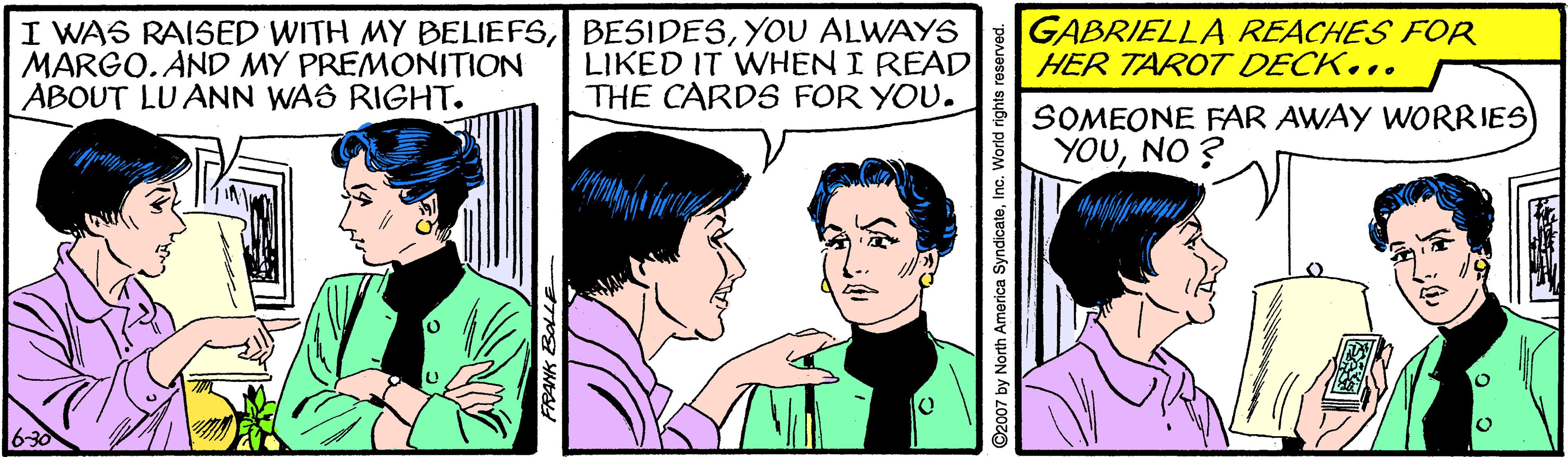 Font OCR: I WAS RAISED WITH MY BELIEFSYOU ALWAYS MARGO. AND MY PREMONITION ABOUT LU ANN WAS RIGHT. LIKED IT WHEN I READ THE CARDS FOR YOU. GABRIELLA REACHES FOR HER TAROT DECK... SOMEONE FAR AWAY WORRIES YOUNO ? 6-30 ©2007 by North America SyndicateInc. World rights reserved. I WAS RAISED WITH MY BELIEFSYOU ALWAYS MARGO. AND MY PREMONITION ABOUT LU ANN WAS RIGHT. LIKED IT WHEN I READ THE CARDS FOR YOU. GABRIELLA REACHES FOR HER TAROT DECK... SOMEONE FAR AWAY WORRIES YOUNO ? 6-30 ©2007 by North America SyndicateInc. World rights reserved.