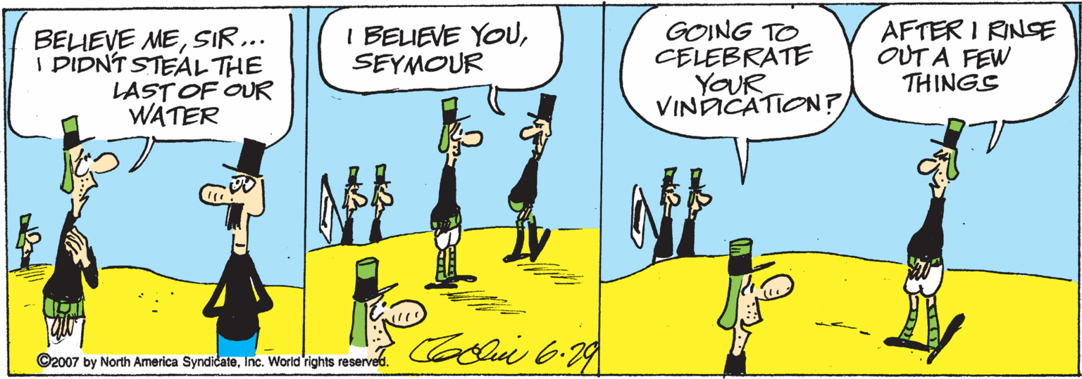 Sharing OCR: BELIEVE MESIR... I DIDNT STEALTHE LAST OF OUR WATER I BELIEVE YOUSEYMOUR GOING TO CELEBRATE YOUR VINACATION? AFTER I RINSSE OUT A FEW THINGS ©2007 by North America SyndicateInc. World rights reserved. BELIEVE MESIR... I DIDNT STEALTHE LAST OF OUR WATER I BELIEVE YOUSEYMOUR GOING TO CELEBRATE YOUR VINACATION? AFTER I RINSSE OUT A FEW THINGS ©2007 by North America SyndicateInc. World rights reserved.