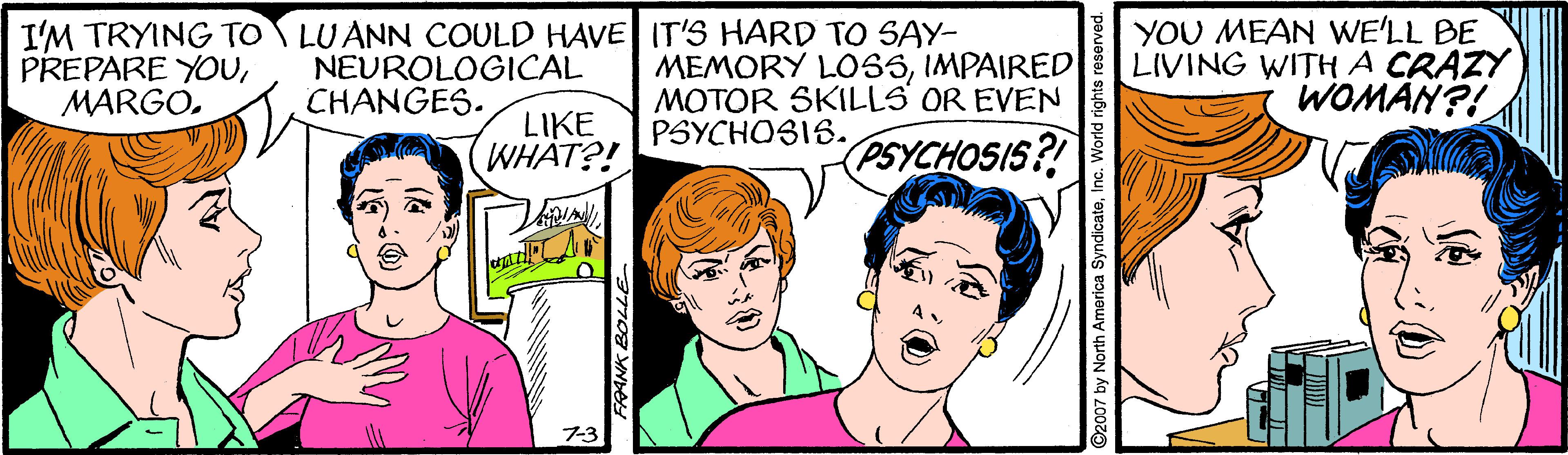 Mammal OCR: I'M TRYING TO LUANN COULD HAVE IT'S HARD TO SAY- PREPARE YOUIMPAIRED MOTOR SKILLS OR EVEN PSYCHOSIS. YOU MEAN WE'LL BE LIVING WITHA CRAZY WOMAN?! NEUROLOGICAL CHANGES. LIKE WHAT?! PSYCHOSIS? 7-3 FRANK BOLLE North America SyndicateInc. Y I'M TRYING TO LUANN COULD HAVE IT'S HARD TO SAY- PREPARE YOUMEMORY LO55IMPAIRED MOTOR SKILLS OR EVEN PSYCHOSIS. YOU MEAN WE'LL BE LIVING WITHA CRAZY WOMAN?! NEUROLOGICAL CHANGES. LIKE WHAT?! PSYCHOSIS? 7-3 FRANK BOLLE North America SyndicateInc. Y