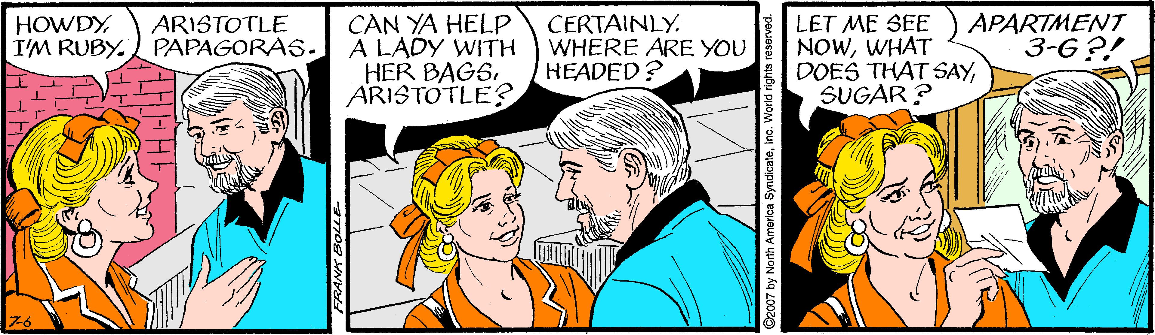 Happy OCR: CAN YA HELP A LADY WITH HER BAGS. ARISTOTLE? CERTAINLY. WHERE ARE YOU HEADED? LET ME SEE NOWWHAT DOES THAT SAYSUGAR ? APARTMENT 3-G?! HOWDYI'M RUBY. ARISTOTLE PAPAGORA5. 76 C2007 by North America SyndicateInc. World rights reserved. CAN YA HELP A LADY WITH HER BAGS. ARISTOTLE? CERTAINLY. WHERE ARE YOU HEADED? LET ME SEE NOWWHAT DOES THAT SAYSUGAR ? APARTMENT 3-G?! HOWDYI'M RUBY. ARISTOTLE PAPAGORA5. 76 C2007 by North America SyndicateInc. World rights reserved.