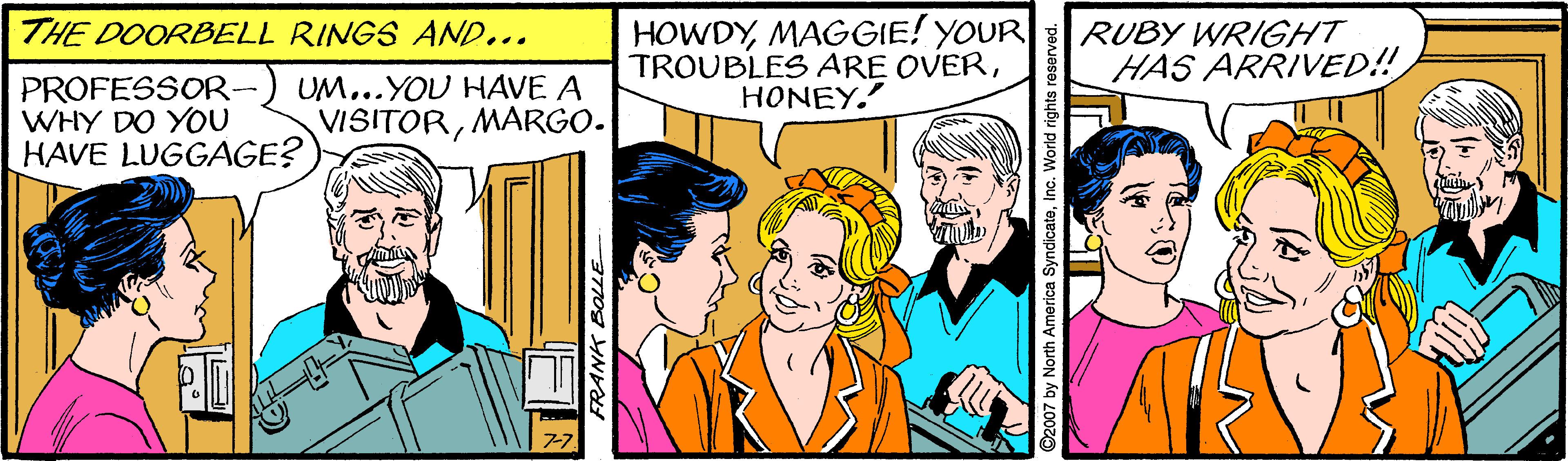 Interaction OCR: HOWDYMAGGIE! YOUR TROUBLES ARE OVERHONEY. THE DOORBELL RINGS AND... RUBY WRIGHT HAS ARRIVED!! PROFESSOR- WHY DO YOU HAVE LUGGAGE? UM...YOU HAVE A VISITORMARGO. FRANK BOLLE ©2007 by North America SyndicateInc. World rights reserved. HOWDYMAGGIE! YOUR TROUBLES ARE OVERHONEY. THE DOORBELL RINGS AND... RUBY WRIGHT HAS ARRIVED!! PROFESSOR- WHY DO YOU HAVE LUGGAGE? UM...YOU HAVE A VISITORMARGO. FRANK BOLLE ©2007 by North America SyndicateInc. World rights reserved.