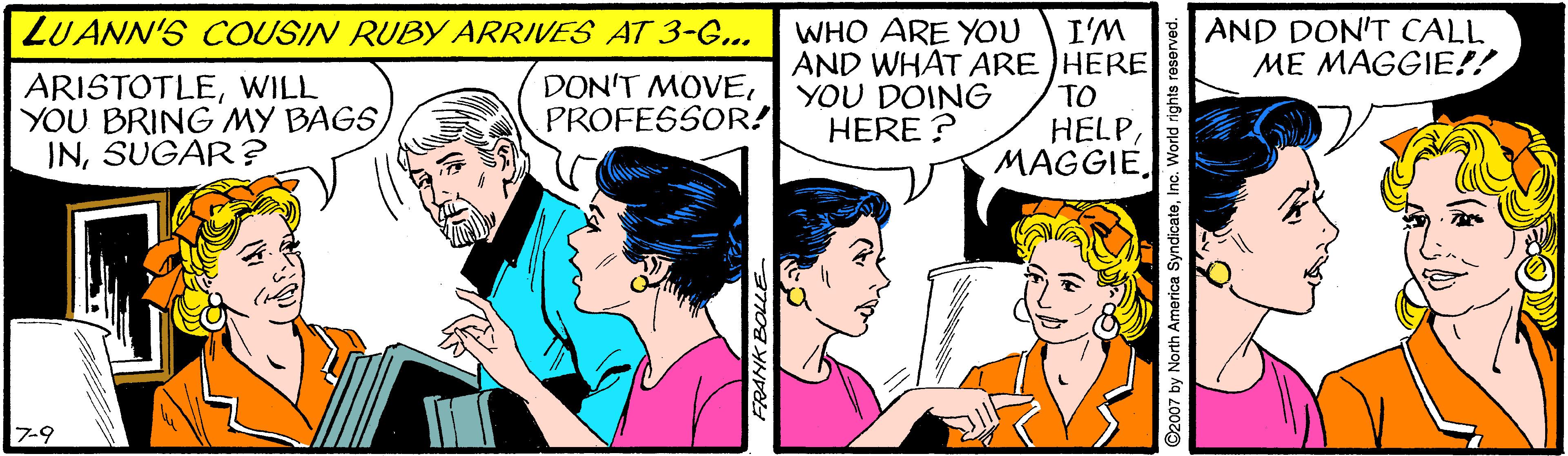 Interaction OCR: LUANN'S COUSIN RUBY ARRIVES AT 3-G... WHO ARE YOU AND WHAT ARE HERE YOU DOING HERE ? I'M AND DON'T CALL ME MAGGIE!! ARISTOTLEWILL YOU BRING MY BAGS INSUGAR ? DON'T MOVEPROFESSOR! TO HELPMAGGIE. 7-9 O2007 by North America SyndicateInc. World righ LUANN'S COUSIN RUBY ARRIVES AT 3-G... WHO ARE YOU AND WHAT ARE HERE YOU DOING HERE ? I'M AND DON'T CALL ME MAGGIE!! ARISTOTLEWILL YOU BRING MY BAGS INSUGAR ? DON'T MOVEPROFESSOR! TO HELPMAGGIE. 7-9 O2007 by North America SyndicateInc. World righ