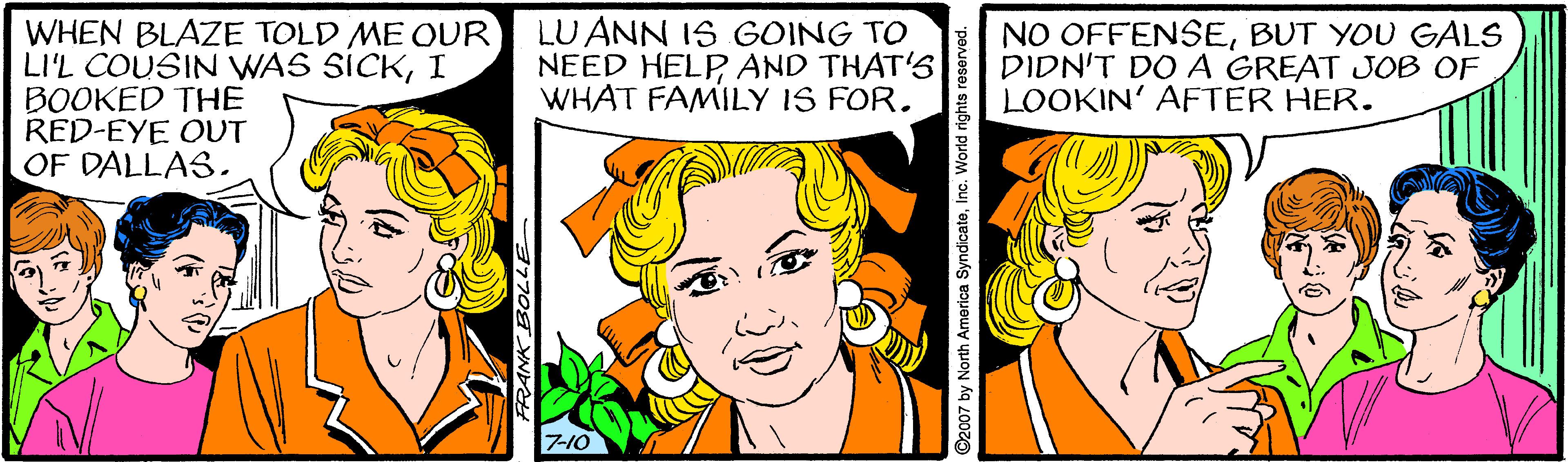 Happy OCR: WHEN BLAZE TOLD ME OUR LI'L COUSIN WAS SICKI BOOKED THE RED-EYE OUT OF DALLASLU ANN IS GOING TO NEED HELPAND THAT'S WHAT FAMILY IS FOR. NO OFFENSEBUT YOU GALS DIDN'T DO A GREAT JOB OF LOOKIN' AFTER HER. 7-10 ©2007 by North America SyndicateInc. World rights reserved. WHEN BLAZE TOLD ME OUR LI'L COUSIN WAS SICKI BOOKED THE RED-EYE OUT OF DALLASLU ANN IS GOING TO NEED HELPAND THAT'S WHAT FAMILY IS FOR. NO OFFENSEBUT YOU GALS DIDN'T DO A GREAT JOB OF LOOKIN' AFTER HER. 7-10 ©2007 by North America SyndicateInc. World rights reserved.