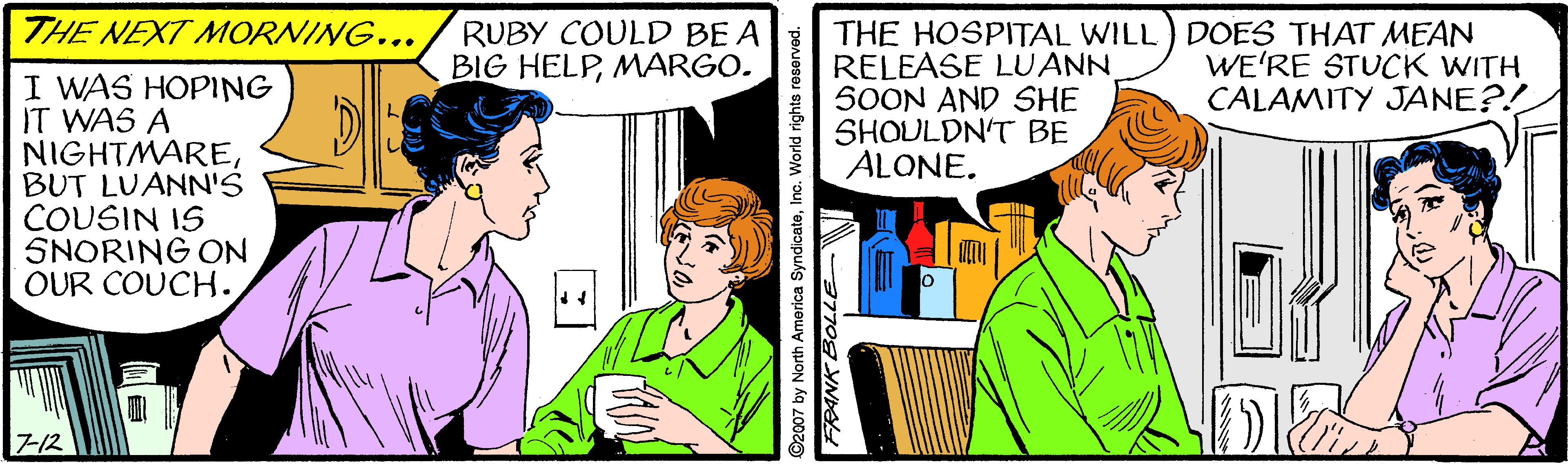 Illustration OCR: THE NEXT MORNING... THE HOSPITAL WILL) DOES THAT MEAN RELEASE LUANN SOON AND SHE SHOULDN'T BE ALONE. RUBY COULD BE A BIG HELPMARGO. WE'RE STUCK WITH CALAMITY JANE?! I WAS HOPING IT WAS A NIGHTMAREBUT LUANN'S COUSIN IS SNORING ON OUR COUCH. 712 ©2007 by North America SyndicateInc. World rights resorved. THE NEXT MORNING... THE HOSPITAL WILL) DOES THAT MEAN RELEASE LUANN SOON AND SHE SHOULDN'T BE ALONE. RUBY COULD BE A BIG HELPMARGO. WE'RE STUCK WITH CALAMITY JANE?! I WAS HOPING IT WAS A NIGHTMAREBUT LUANN'S COUSIN IS SNORING ON OUR COUCH. 712 ©2007 by North America SyndicateInc. World rights resorved.
