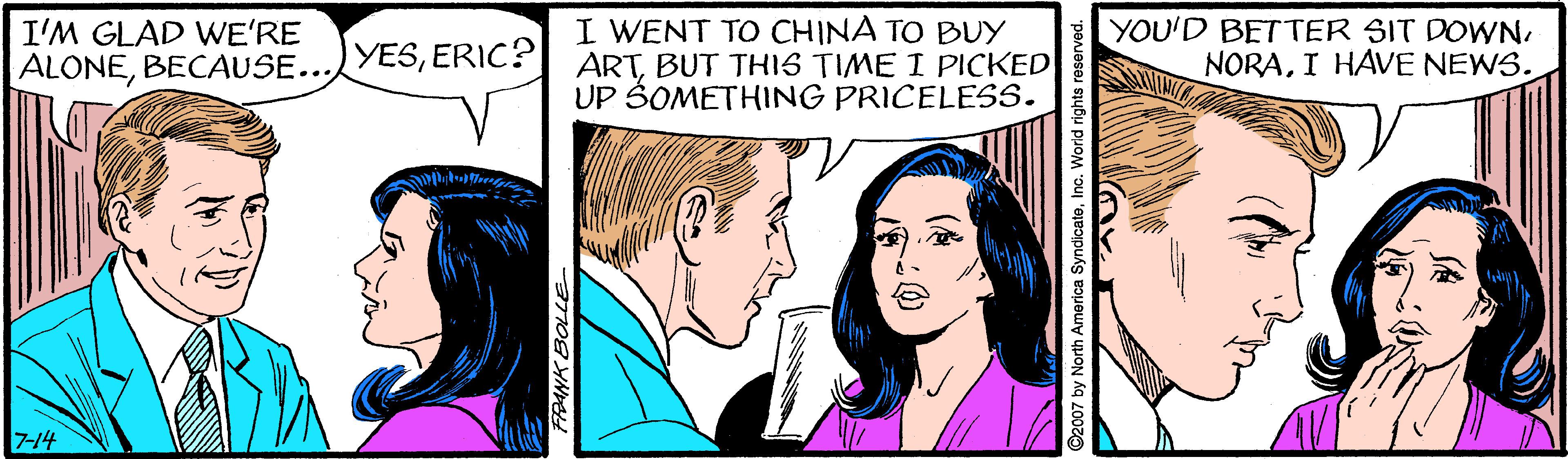 Cartoon OCR: I WENT TO CHINA TO BUY ARTBUT THIS TIME I PICKED UP ŠOMETHING PRICELESS. I'M GLAD WE'RE YOU'D BETTER SIT DOWNERIC? ALONEBECAUSE... NORAI HAVE NEWS. STUTM 714 I WENT TO CHINA TO BUY ARTBUT THIS TIME I PICKED UP ŠOMETHING PRICELESS. I'M GLAD WE'RE YOU'D BETTER SIT DOWNERIC? ALONEBECAUSE... NORAI HAVE NEWS. STUTM 714