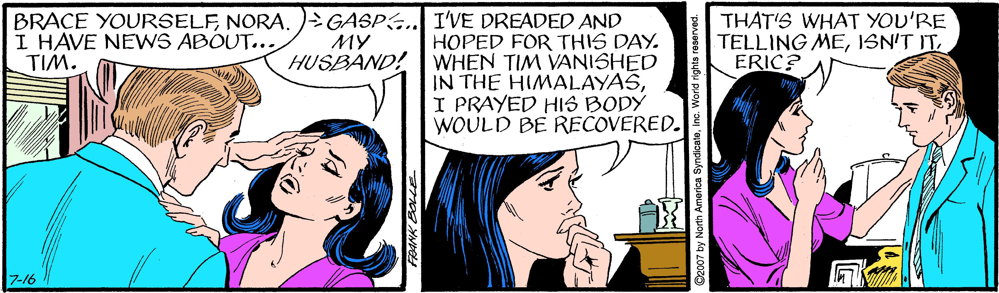 Comic book OCR: BRACE YOURSELFNORA. ) GASPG.. I'VE DREADED AND HOPED FOR THIS DAY. WHEN TIM VANISHED IN THE HIMALAYASI PRAYED HIS BODY WOULD BE RECOVERED. I HAVE NEWS ABOUT... TIM. THAT'S WHAT YOU'RE TELLING MEISN'T IT ERIC? ?? HUSBAND! 7-16 ? ©2007 by North America SyndicateInc. World rights reserved. BRACE YOURSELFNORA. ) GASPG.. I'VE DREADED AND HOPED FOR THIS DAY. WHEN TIM VANISHED IN THE HIMALAYASI PRAYED HIS BODY WOULD BE RECOVERED. I HAVE NEWS ABOUT... TIM. THAT'S WHAT YOU'RE TELLING MEISN'T IT ERIC? ?? HUSBAND! 7-16 ? ©2007 by North America SyndicateInc. World rights reserved.