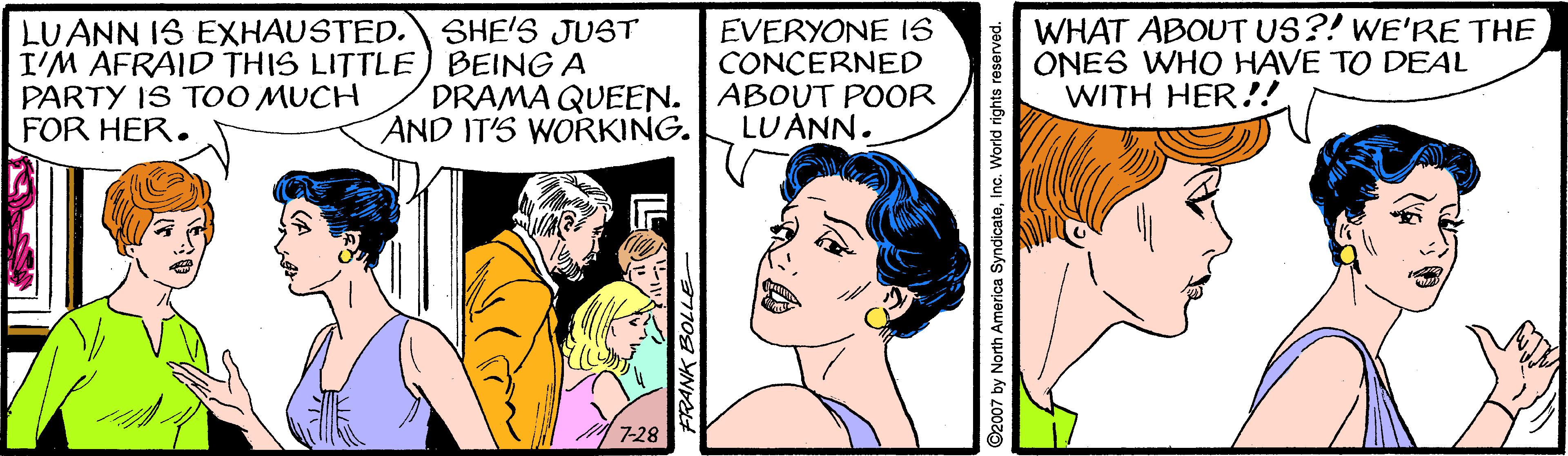 Sharing OCR: LUANN IS EXHAUSTED. SHE'S JUST I'M AFRAID THIS LITTLE) BEING A PARTY IS T0O MUCH FOR HER. EVERYONE IS CONCERNED DRAMA QUEEN. ABOUT POOR WHAT ABOUT US?! WE'RE THE ONES WHO HAVE TO DEAL WITH HER!! AND IT'S WORKING. LUANN. 7-28 ©2007 by North America SyndicateInc. World rights reserved. LUANN IS EXHAUSTED.SHE'S JUST I'M AFRAID THIS LITTLE) BEING A PARTY IS T0O MUCH FOR HER. EVERYONE IS CONCERNED DRAMA QUEEN. ABOUT POOR WHAT ABOUT US?! WE'RE THE ONES WHO HAVE TO DEAL WITH HER!! AND IT'S WORKING. LUANN. 7-28 ©2007 by North America SyndicateInc. World rights reserved.