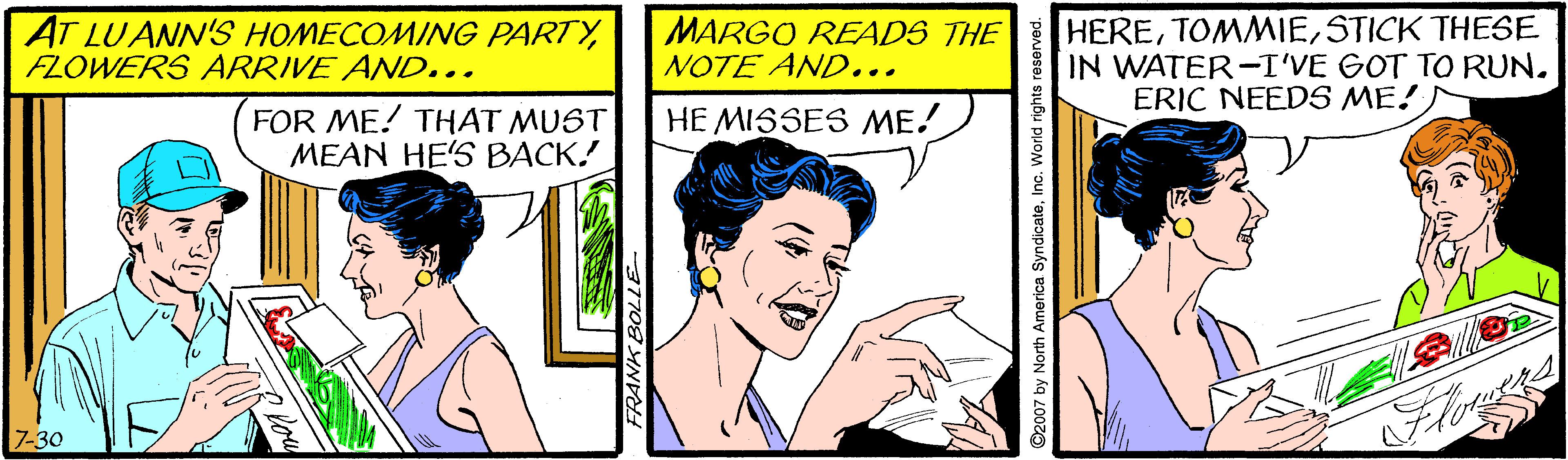 Font OCR: AT LUANN'S HOMECOMING PARTYFLOWERS ARRIVE AND... MARGO READS THE NOTE AND... HERESTICK THESE IN WATER-I'VE GOT TO RUN. ERIC NEEDS ME!) FOR ME! THAT MUST MEAN HE'S BACK! HE MISSES ME! 7-30 2007 by North America SyndicateInc. Wond ngnts AT LUANN'S HOMECOMING PARTYFLOWERS ARRIVE AND... MARGO READS THE NOTE AND... HERESTICK THESE IN WATER-I'VE GOT TO RUN. ERIC NEEDS ME!) FOR ME! THAT MUST MEAN HE'S BACK! HE MISSES ME! 7-30 2007 by North America SyndicateInc. Wond ngnts