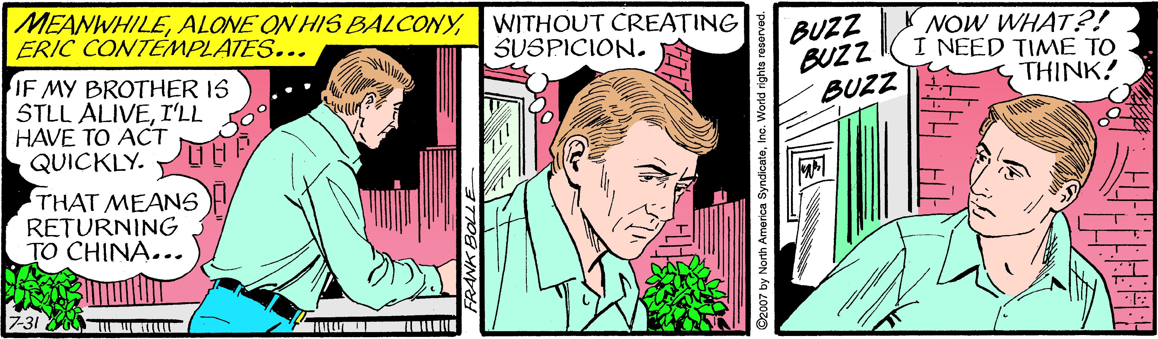 Comic book OCR: MEANWHILEERIC CONTEMPLATES... WITHOUT CREATING SUSPICION. BUZZ BUZZ BUZZ NOW WHAT?! I NEED TIME TO THINK! IF MY BROTHER IS STLL ALIVEI'LL HAVE TO ACT QUICKLY. THAT MEANS RETURNING TO CHINA... 731 WKI O2007 by North America SyndicateInc. World rights reser MEANWHILEALONE ON HIS BALCONYERIC CONTEMPLATES... WITHOUT CREATING SUSPICION. BUZZ BUZZ BUZZ NOW WHAT?! I NEED TIME TO THINK! IF MY BROTHER IS STLL ALIVEI'LL HAVE TO ACT QUICKLY. THAT MEANS RETURNING TO CHINA... 731 WKI O2007 by North America SyndicateInc. World rights reser