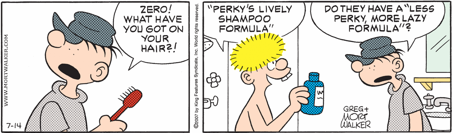 Rectangle OCR: ZERO! WHAT HAVE YOU GOT ON YOUR HAIR?! "PERKY'S LIVELY SHAMPOO FORMULA" DO THEY HAVE A"LESS PERKYMORE LAZY FORMULA"? GREG+ MORT WALKER 7-14 www.MORTWALKER.COM ©2007 by King Features SyndicateInc. World rights reserved. ZERO! WHAT HAVE YOU GOT ON YOUR HAIR?! "PERKY'S LIVELY SHAMPOO FORMULA" DO THEY HAVE A"LESS PERKYMORE LAZY FORMULA"? GREG+ MORT WALKER 7-14 www.MORTWALKER.COM ©2007 by King Features SyndicateInc. World rights reserved.