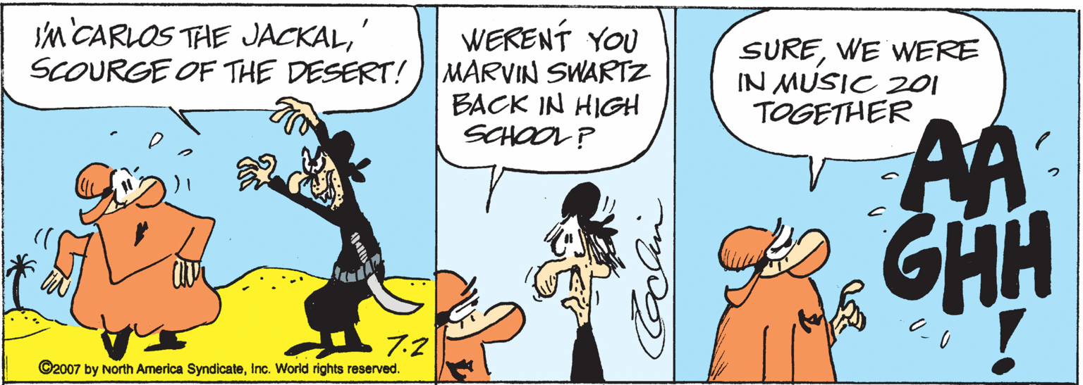 Animated cartoon OCR: m CARLOS THE JACKALWERENT YOU SCOURGE OF THE DESERT!) MARVIN SWARTZ BACK IN HIGH SCHOOL? SUREWE WERE IN MUSIC 201 TOGETHER AA. GHH 7.2 ©2007 by North America SyndicateInc. World rights reserved. m CARLOS THE JACKALWERENT YOU SCOURGE OF THE DESERT!) MARVIN SWARTZ BACK IN HIGH SCHOOL? SUREWE WERE IN MUSIC 201 TOGETHER AA. GHH 7.2 ©2007 by North America SyndicateInc. World rights reserved.