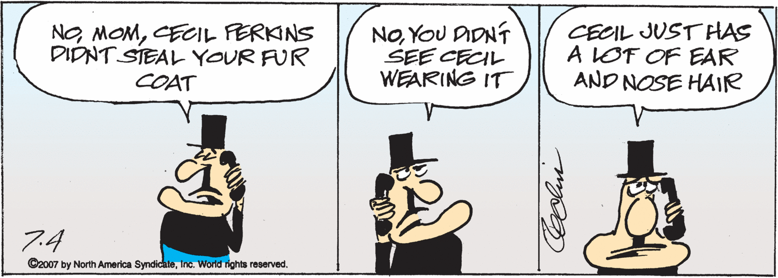 Fiction OCR: NO MOMCECIL FERKINS DIDNT STEAL YOUR FUR COAT NoYOU DIDNT SEE CECIL WEARING IT CECIL JUST HAS A LOF OF EAR AND NOSE HAIR 7.4 ©2007 by North America SyndicateInc. World rights reserved. NO MOMCECIL FERKINS DIDNT STEAL YOUR FUR COAT NoYOU DIDNT SEE CECIL WEARING IT CECIL JUST HAS A LOF OF EAR AND NOSE HAIR 7.4 ©2007 by North America SyndicateInc. World rights reserved.