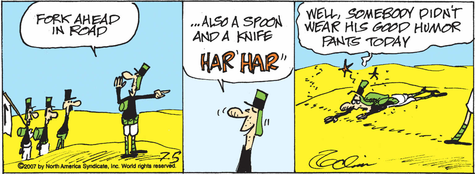 Pleased OCR: FORK AHEAD IN ROAD ..ALSO A SPOON AND A KNIFE WELLSOMEBODY PIDNT WEAR HIS GOD HUMOR PANTS TODAY HAR HAR" 75 ©2007 by North America SyndicateInc. World rights reserved. Colin FORK AHEAD IN ROAD ..ALSO A SPOON AND A KNIFE WELLSOMEBODY PIDNT WEAR HIS GOD HUMOR PANTS TODAY HAR HAR" 75 ©2007 by North America SyndicateInc. World rights reserved. Colin