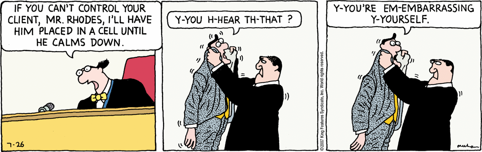 Rectangle OCR: IF YOU CAN'T CONTROL YOUR CLIENTI'LL HAVE HIM PLACED IN A CELL UNTIL HE CALMS DOWN. Y-YOU'RE EM-EMBARRASSING Y-YOURSELF. Y-YOU H-HEAR TH-THAT ? 7-26 muhan 92007 King Features SyndicateInc. World rights reserved. IF YOU CAN'T CONTROL YOUR CLIENTMR. RHODESI'LL HAVE HIM PLACED IN A CELL UNTIL HE CALMS DOWN. Y-YOU'RE EM-EMBARRASSING Y-YOURSELF. Y-YOU H-HEAR TH-THAT ? 7-26 muhan 92007 King Features SyndicateInc. World rights reserved.