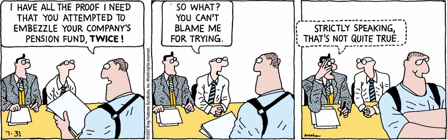Parallel OCR: I HAVE ALL THE PROOF I NEED THAT YOU ATTEMPTED TO EMBEZZLE YOUR COMPANY'S PENSION FUNDTWICE ! SO WHAT? YOU CAN'T BLAME ME FOR TRYING. STRICTLY SPEAKINGTHAT'S NOT QUITE TRUE. 7-31 meeha I HAVE ALL THE PROOF I NEED THAT YOU ATTEMPTED TO EMBEZZLE YOUR COMPANY'S PENSION FUNDTWICE ! SO WHAT? YOU CAN'T BLAME ME FOR TRYING. STRICTLY SPEAKINGTHAT'S NOT QUITE TRUE. 7-31 meeha
